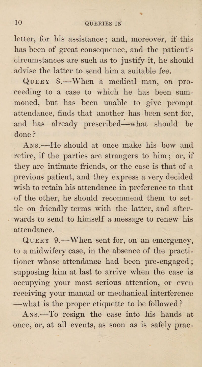 letter, for liis assistance; and, moreover, if this has been of great consequence, and the patient’s circumstances are such as to justify it, he should advise the latter to send him a suitable fee. Query 8.—When a medical man, on pro¬ ceeding to a case to which he has been sum¬ moned, but has been unable to give prompt attendance, finds that another has been sent for, and has already prescribed—what should be done ? Arts.—He should at once make his bow and retire, if the parties are strangers to him; or, if they are intimate friends, or the case is that of a previous patient, and they express a very decided wish to retain his attendance in preference to that of the other, he should recommend them to set¬ tle on friendly terms with the latter, and after¬ wards to send to himself a message to renew his attendance. Query 9.—When sent for, on an emergency, to a midwifery case, in the absence of the practi¬ tioner whose attendance had been pre-engaged; supposing him at last to arrive when the case is occupying your most serious attention, or even receiving your manual or mechanical interference —what is the proper etiquette to be followed ? Aisrs.-—To resign the case into his hands at once, or, at ail events, as soon as is safely prac-