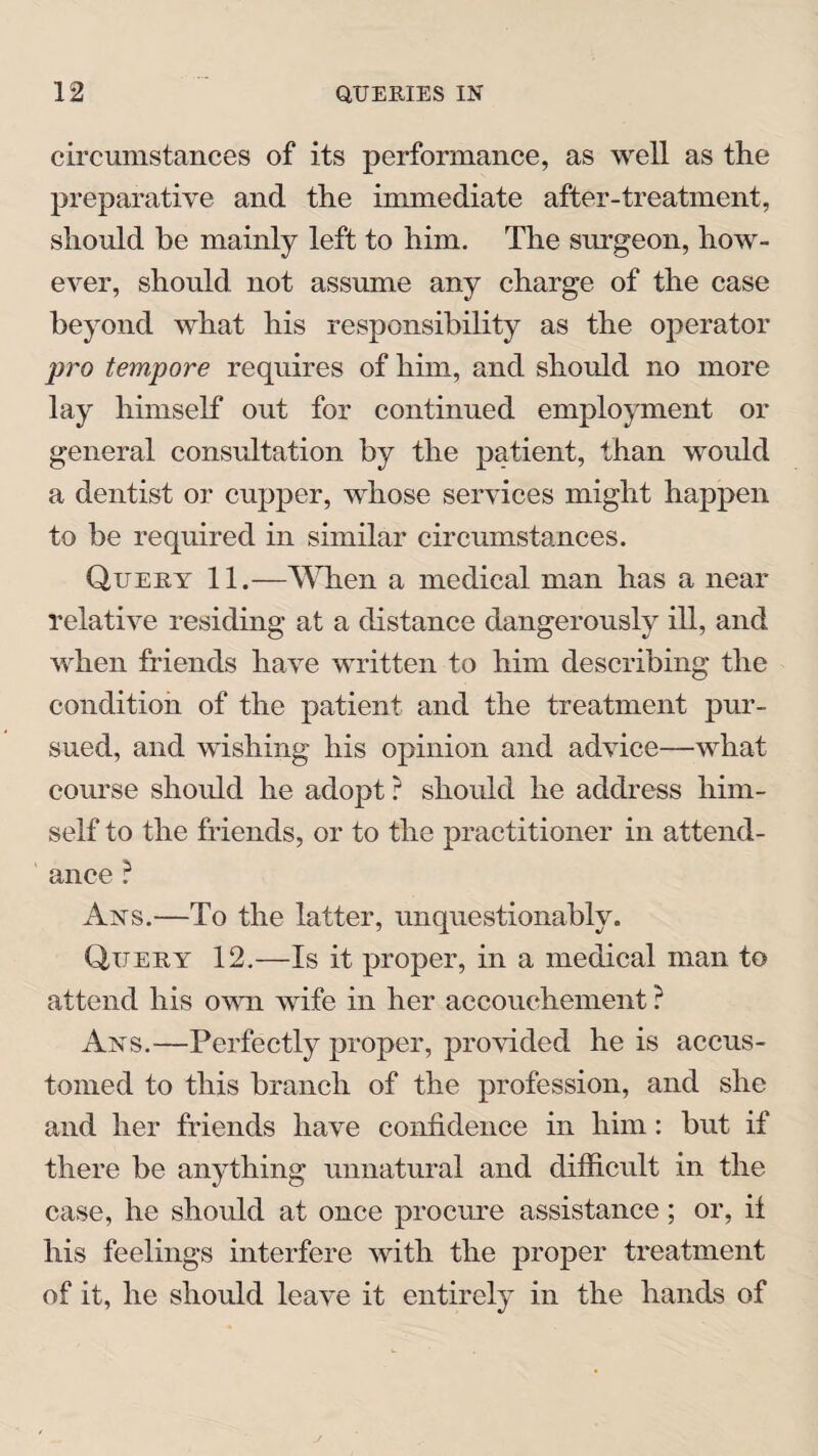 circumstances of its performance, as well as the preparative and the immediate after-treatment, should be mainly left to him. The surgeon, how¬ ever, should not assume any charge of the case beyond what his responsibility as the operator pro tempore requires of him, and should no more lay himself out for continued employment or general consultation by the patient, than would a dentist or cupper, whose services might happen to be required in similar circumstances. Query 11.—When a medical man has a near relative residing at a distance dangerously ill, and when friends have written to him describing the condition of the patient and the treatment pur¬ sued, and wishing his opinion and advice—what course should he adopt? should he address him¬ self to the friends, or to the practitioner in attend¬ ance ? Ans.—To the latter, unquestionably. Query 12.—Is it proper, in a medical man to attend his own wife in her accouchement ? Ans.—Perfectly proper, provided he is accus¬ tomed to this branch of the profession, and she and her friends have confidence in him: but if there be anything unnatural and difficult in the case, he should at once procure assistance; or, if his feelings interfere with the proper treatment of it, he should leave it entirely in the hands of