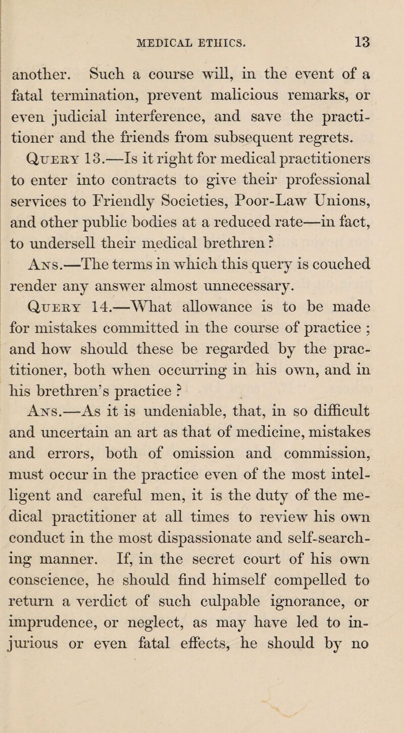 another. Such a course will, in the event of a fatal termination, prevent malicious remarks, or even judicial interference, and save the practi¬ tioner and the friends from subsequent regrets. Query 13.—Is it right for medical practitioners to enter into contracts to give their professional services to Friendly Societies, Poor-Law Unions, and other public bodies at a reduced rate—in fact, to undersell their medical brethren ? Ays.—The terms in which this query is couched render any answer almost unnecessary. Query 14.—What allowance is to be made for mistakes committed in the course of practice ; and how should these be regarded by the prac¬ titioner, both when occurring in his own, and in his brethren’s practice ? Ays.—As it is undeniable, that, in so difficult and uncertain an art as that of medicine, mistakes and errors, both of omission and commission, must occur in the practice even of the most intel¬ ligent and careful men, it is the duty of the me¬ dical practitioner at all times to review his own conduct in the most dispassionate and self-search¬ ing manner. If, in the secret court of his own conscience, he should find himself compelled to return a verdict of such culpable ignorance, or imprudence, or neglect, as may have led to in¬ jurious or even fatal effects, he should by no