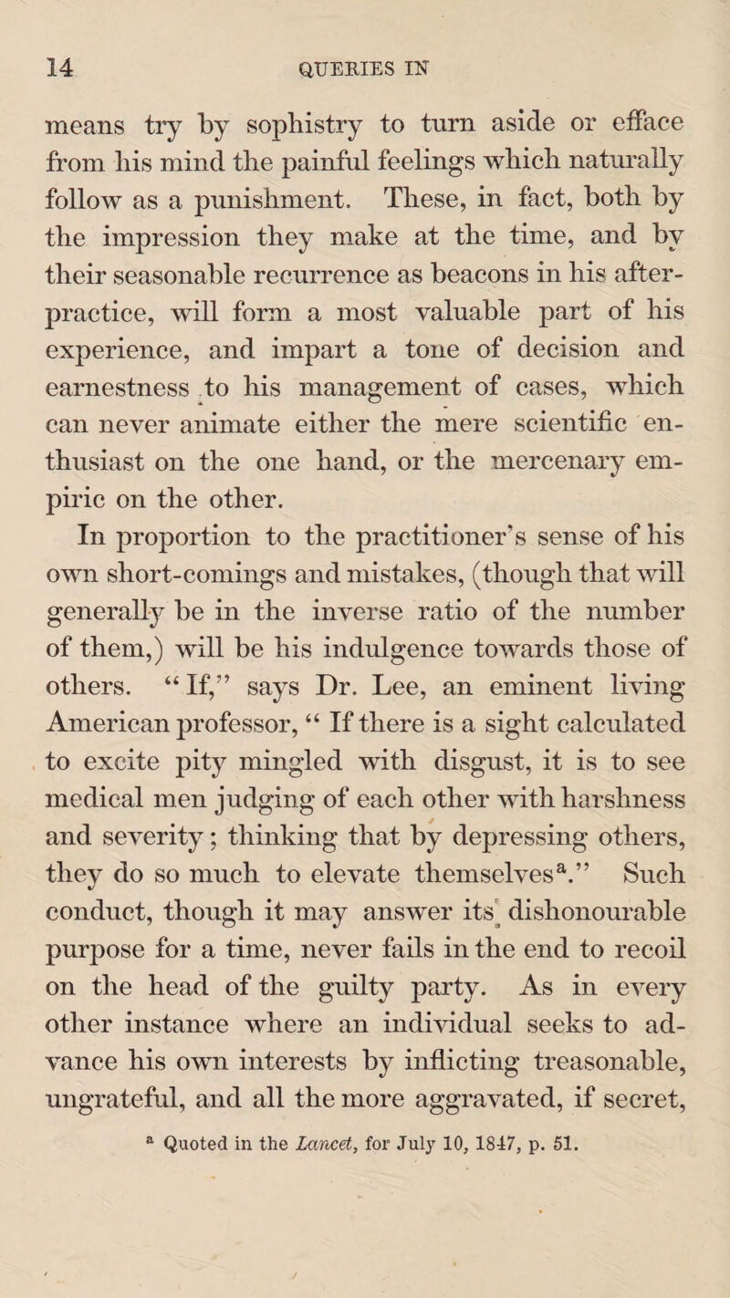means try by sophistry to turn aside or efface from his mind the painful feelings which naturally follow as a punishment. These, in fact, both by the impression they make at the time, and by their seasonable recurrence as beacons in his after- practice, will form a most valuable part of his experience, and impart a tone of decision and earnestness to his management of cases, which can never animate either the mere scientific en¬ thusiast on the one hand, or the mercenary em¬ piric on the other. In proportion to the practitioner’s sense of his own short-comings and mistakes, (though that will generally be in the inverse ratio of the number of them,) will be his indulgence towards those of others. “If,” says Dr. Lee, an eminent living American professor, “ If there is a sight calculated to excite pity mingled with disgust, it is to see medical men judging of each other with harshness and severity; thinking that by depressing others, they do so much to elevate themselvesa.” Such conduct, though it may answer its dishonourable purpose for a time, never fails in the end to recoil on the head of the guilty party. As in every other instance where an individual seeks to ad¬ vance his own interests by inflicting treasonable, ungrateful, and all the more aggravated, if secret, a Quoted in the Lancet, for July 10, 1847, p. 51.
