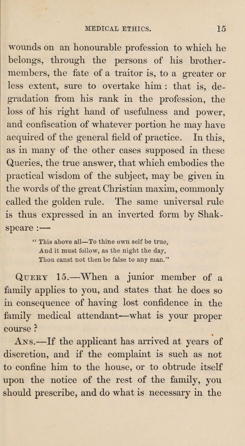 wounds on an honourable profession to which he belongs, through the persons of his brother- members, the fate of a traitor is, to a greater or less extent, sure to overtake him : that is, de¬ gradation from his rank in the profession, the loss of his right hand of usefulness and power, and confiscation of whatever portion he may have acquired of the general field of practice. In this, as in many of the other cases supposed in these Queries, the true answer, that which embodies the practical wisdom of the subject, may be given in the words of the great Christian maxim, commonly called the golden rule. The same universal rule is thus expressed in an inverted form by Shak- speare “ This above all—To thine own self be true. And it must follow, as the night the day, Thou canst not then be false to any man.” Quehy 15.—When a junior member of a family applies to you, and states that he does so in consequence of having lost confidence in the family medical attendant—what is your proper course ? % Ans.—If the applicant has arrived at years of discretion, and if the complaint is such as not to confine him to the house, or to obtrude itself upon the notice of the rest of the family, you should prescribe, and do what is necessary in the