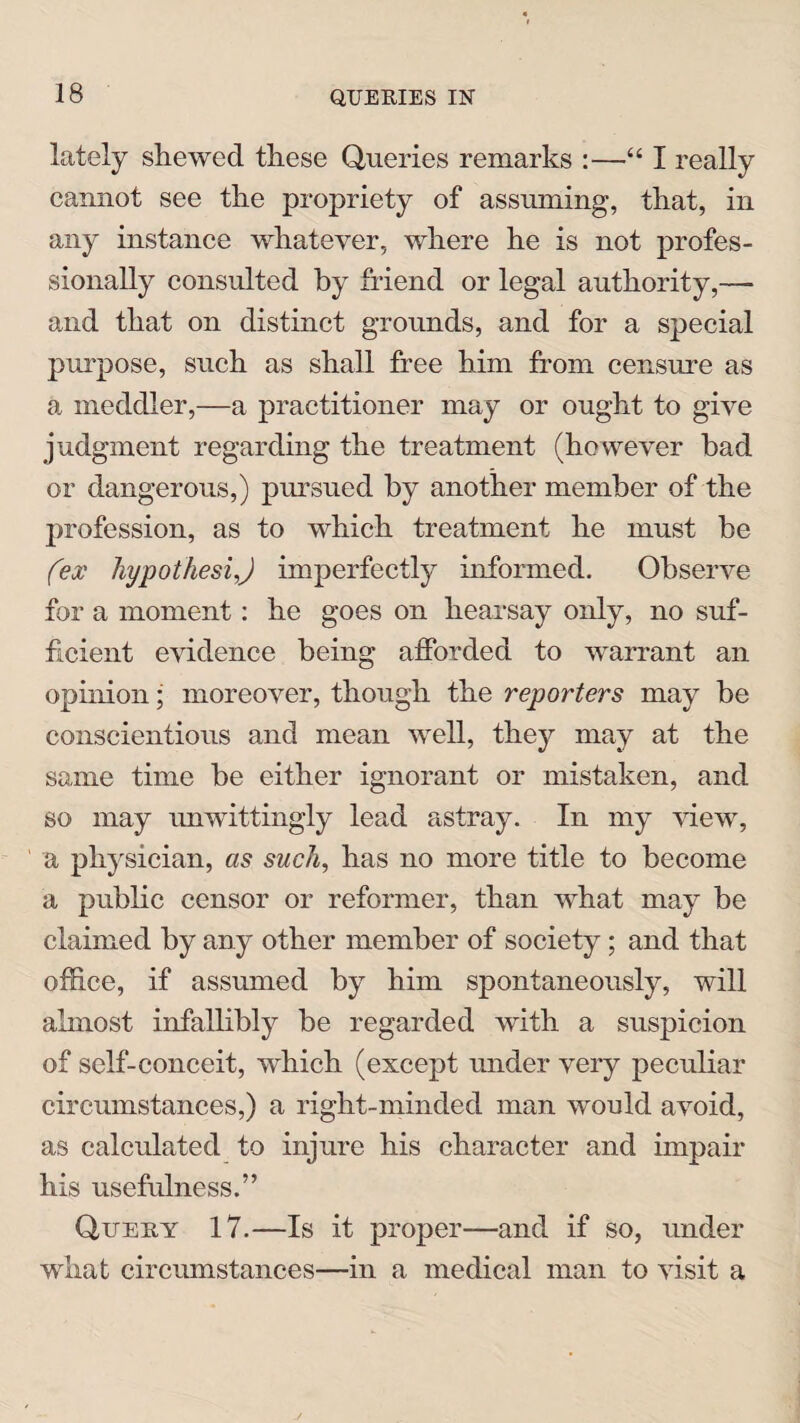 lately shewed these Queries remarks :—“ I really cannot see the propriety of assuming, that, in any instance whatever, where he is not profes¬ sionally consulted by friend or legal authority,— and that on distinct grounds, and for a special purpose, such as shall free him from censure as a meddler,—a practitioner may or ought to give judgment regarding the treatment (however bad or dangerous,) pursued by another member of the profession, as to which treatment he must be (ex hypothesij imperfectly informed. Observe for a moment: he goes on hearsay only, no suf¬ ficient evidence being afforded to warrant an opinion; moreover, though the reporters may be conscientious and mean well, they may at the same time be either ignorant or mistaken, and so may unwittingly lead astray. In my view, a physician, as such, has no more title to become a public censor or reformer, than what may be claimed by any other member of society ; and that office, if assumed by him spontaneously, will almost infallibly be regarded with a suspicion of self-conceit, which (except under very peculiar circumstances,) a right-minded man would avoid, as calculated to injure his character and impair his usefulness.” Query 17.—Is it proper—and if so, under what circumstances—in a medical man to visit a