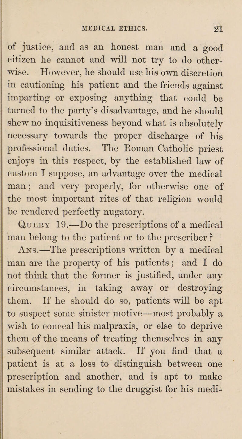 of justice, and as an honest man and a good citizen he cannot and will not try to do other¬ wise. However, he should use his own discretion in cautioning his patient and the friends against imparting or exposing anything that could be turned to the party’s disadvantage, and he should shew no inquisitiveness beyond what is absolutely necessary towards the proper discharge of his professional duties. The Roman Catholic priest enjoys in this respect, by the established law of custom I suppose, an advantage over the medical man; and very properly, for otherwise one of the most important rites of that religion would be rendered perfectly nugatory. Query 19.—Do the prescriptions of a medical man belong to the patient or to the prescriber ? Ays.—The prescriptions written by a medical man are the property of his patients; and I do not think that the former is justified, under any circumstances, in taking away or destroying them. If he should do so, patients will be apt to suspect some sinister motive—most probably a wish to conceal his malpraxis, or else to deprive them of the means of treating themselves in any subsequent similar attack. If you find that a patient is at a loss to distinguish between one prescription and another, and is apt to make mistakes in sending to the druggist for his medi-