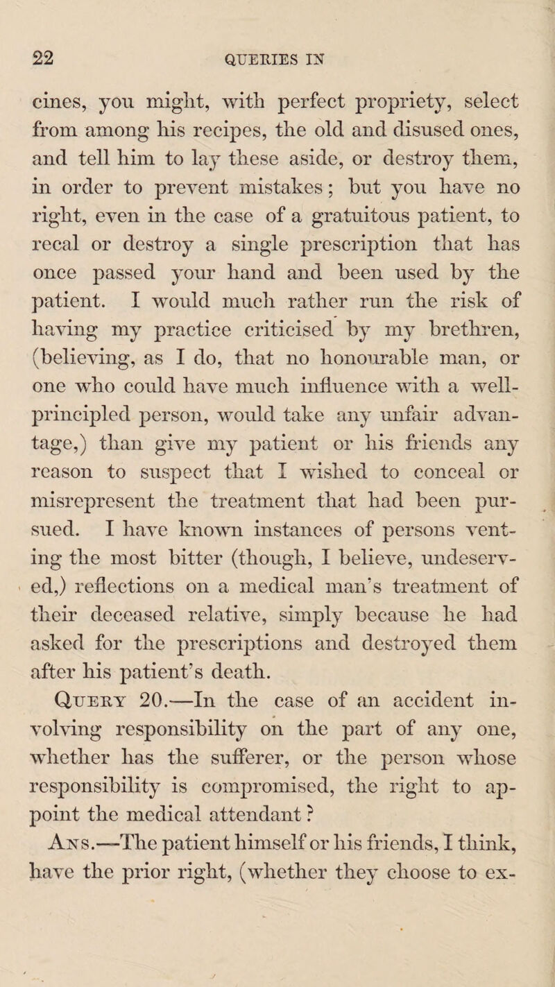 cines, you might, with perfect propriety, select from among his recipes, the old and disused ones, and tell him to lay these aside, or destroy them, in order to prevent mistakes; but you have no right, even in the case of a gratuitous patient, to recal or destroy a single prescription that has once passed your hand and been used by the patient. I would much rather run the risk of having my practice criticised by my brethren, (believing, as I do, that no honourable man, or one who could have much influence with a well- principled person, would take any unfair advan¬ tage,) than give my patient or his friends any reason to suspect that I wished to conceal or misrepresent the treatment that had been pur¬ sued. I have known instances of persons vent¬ ing the most bitter (though, I believe, undeserv¬ ed,) reflections on a medical man’s treatment of their deceased relative, simply because he had asked for the prescriptions and destroyed them after his patient’s death. Query 20.-—In the case of an accident in¬ volving responsibility on the part of any one, whether has the sufferer, or the person whose responsibility is compromised, the right to ap¬ point the medical attendant ? Ays.—The patient himself or his friends, I think, have the prior right, (whether they choose to ex-