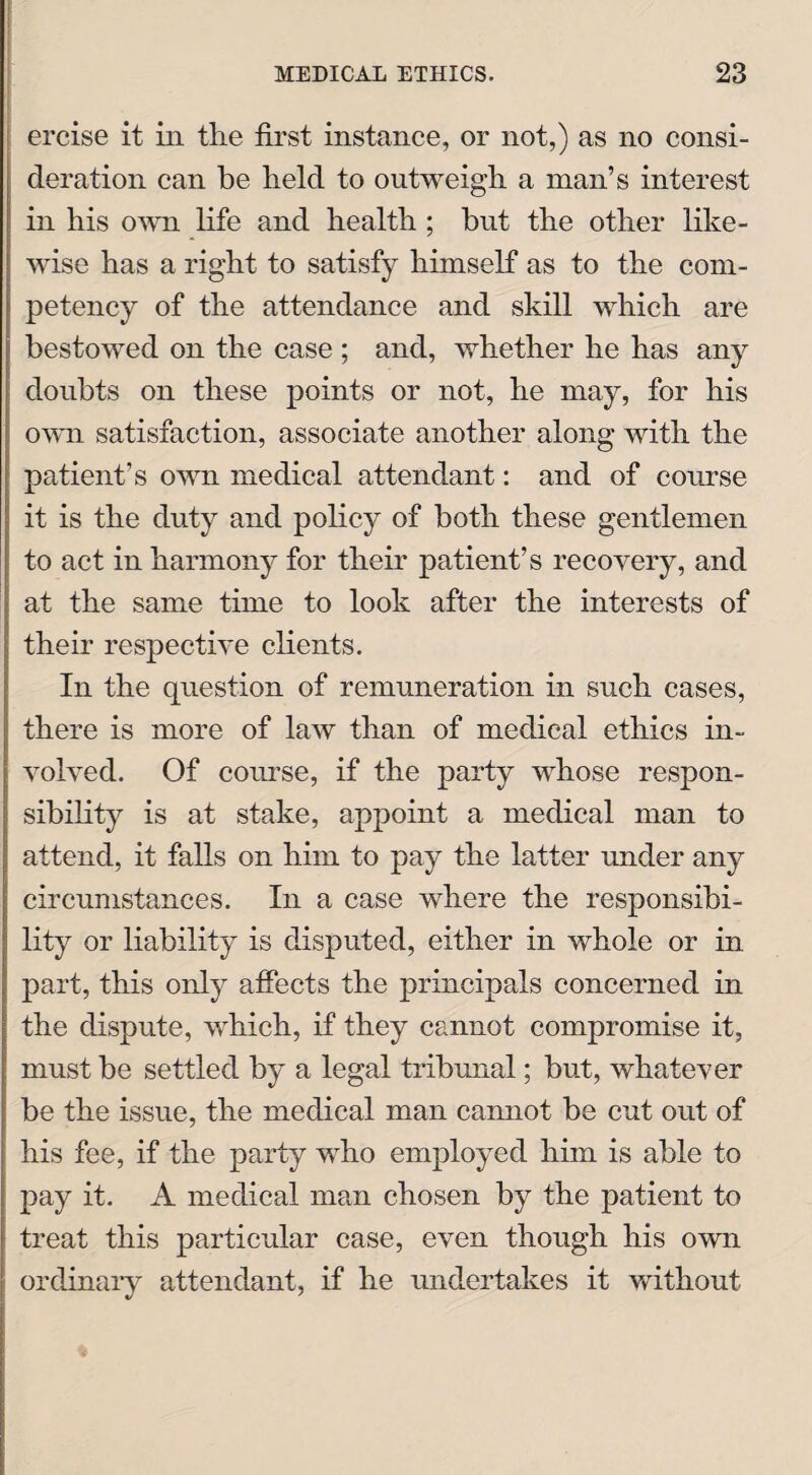 ercise it in tlie first instance, or not,) as no consi¬ deration can be held to outweigh a man’s interest in his own life and health ; but the other like¬ wise has a right to satisfy himself as to the com¬ petency of the attendance and skill which are bestowed on the case ; and, whether he has any doubts on these points or not, he may, for his own satisfaction, associate another along with the patient’s own medical attendant: and of course it is the duty and policy of both these gentlemen to act in harmony for their patient’s recovery, and at the same time to look after the interests of their respective clients. In the question of remuneration in such cases, there is more of law than of medical ethics in¬ volved. Of course, if the party whose respon¬ sibility is at stake, appoint a medical man to attend, it falls on him to pay the latter under any circumstances. In a case where the responsibi¬ lity or liability is disputed, either in whole or in part, this only affects the principals concerned in the dispute, which, if they cannot compromise it, must be settled by a legal tribunal; but, whatever be the issue, the medical man cannot be cut out of his fee, if the party who employed him is able to pay it. A medical man chosen by the patient to treat this particular case, even though his own ordinary attendant, if he undertakes it without