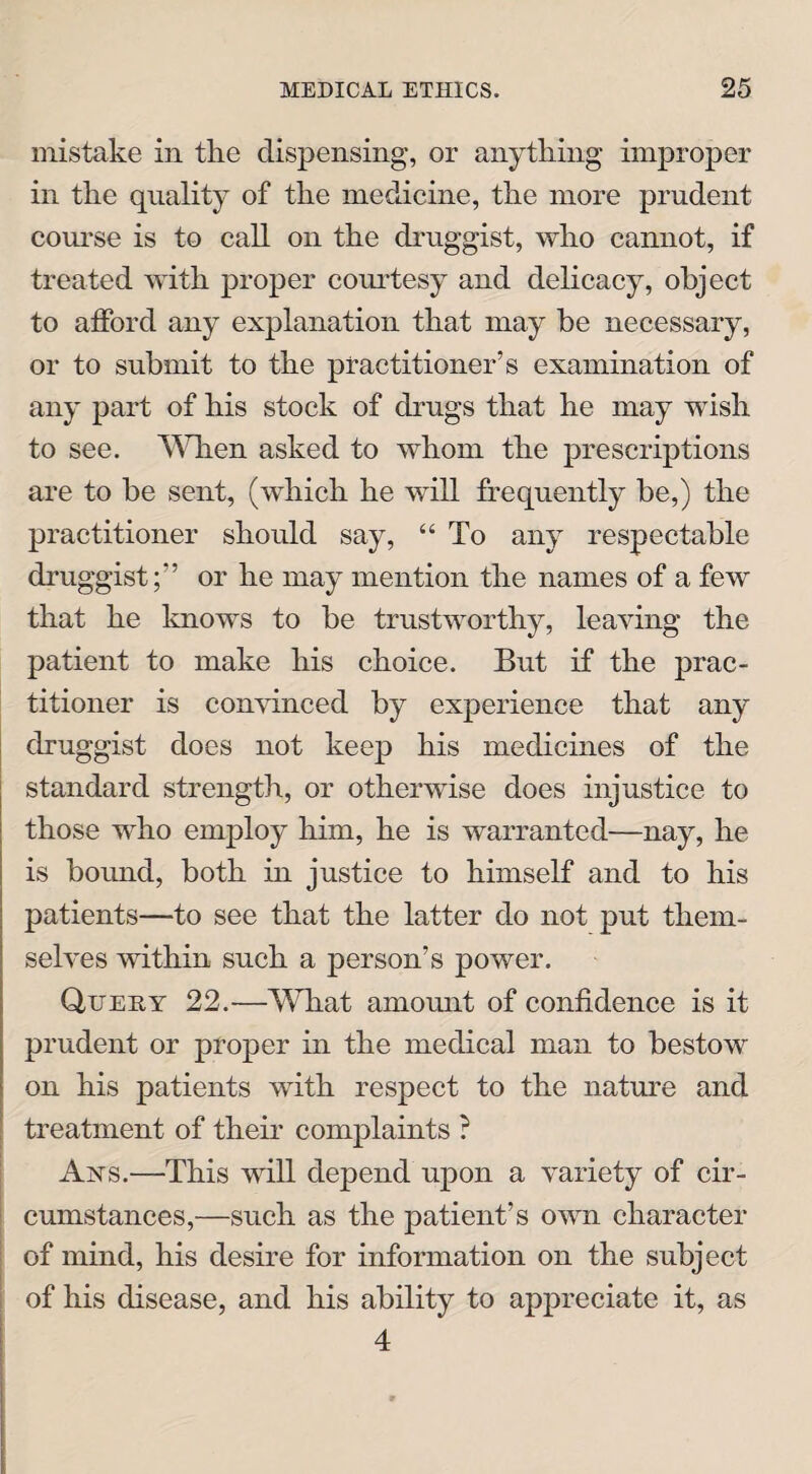 mistake in the dispensing, or anything improper in the quality of the medicine, the more prudent course is to call on the druggist, who cannot, if treated with proper courtesy and delicacy, object to afford any explanation that may be necessary, or to submit to the practitioner’s examination of any part of his stock of drugs that he may wish to see. When asked to whom the prescriptions are to be sent, (which he will frequently be,) the practitioner should say, “ To any respectable druggist;” or he may mention the names of a few that he knows to be trustworthy, leaving the patient to make his choice. But if the prac¬ titioner is convinced by experience that any druggist does not keep his medicines of the standard strength, or otherwise does injustice to those who employ him, he is warranted—nay, he is bound, both in justice to himself and to his patients—to see that the latter do not put them¬ selves within such a person’s power. Query 22.—What amount of confidence is it prudent or proper in the medical man to bestow on his patients with respect to the nature and treatment of their complaints ? Axs.—This will depend upon a variety of cir¬ cumstances,—such as the patient’s own character of mind, his desire for information on the subject of his disease, and his ability to appreciate it, as 4