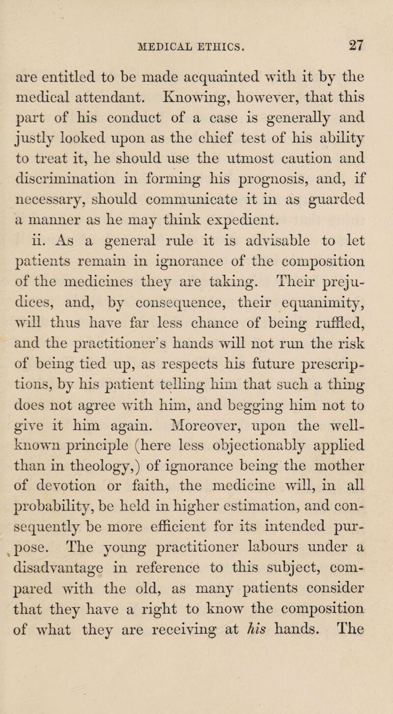 are entitled to be made acquainted with it by the medical attendant. Knowing, however, that this part of his conduct of a case is generally and justly looked upon as the chief test of his ability to treat it, he should use the utmost caution and discrimination in forming his prognosis, and, if necessary, should communicate it in as guarded a manner as he may think expedient. ii. As a general rule it is advisable to let patients remain in ignorance of the composition of the medicines they are taking. Their preju¬ dices, and, by consequence, their equanimity, will thus have far less chance of being ruffled, and the practitioner’s hands will not run the risk of being tied up, as respects his future prescrip¬ tions, by his patient telling him that such a thing does not agree with him, and begging him not to give it him again. Moreover, upon the well- known principle (here less objectionably applied than in theology,) of ignorance being the mother of devotion or faith, the medicine will, in all probability, be held in higher estimation, and con¬ sequently be more efficient for its intended pur¬ pose. The young practitioner labours under a disadvantage in reference to this subject, com¬ pared with the old, as many patients consider that they have a right to know the composition of what they are receiving at his hands. The