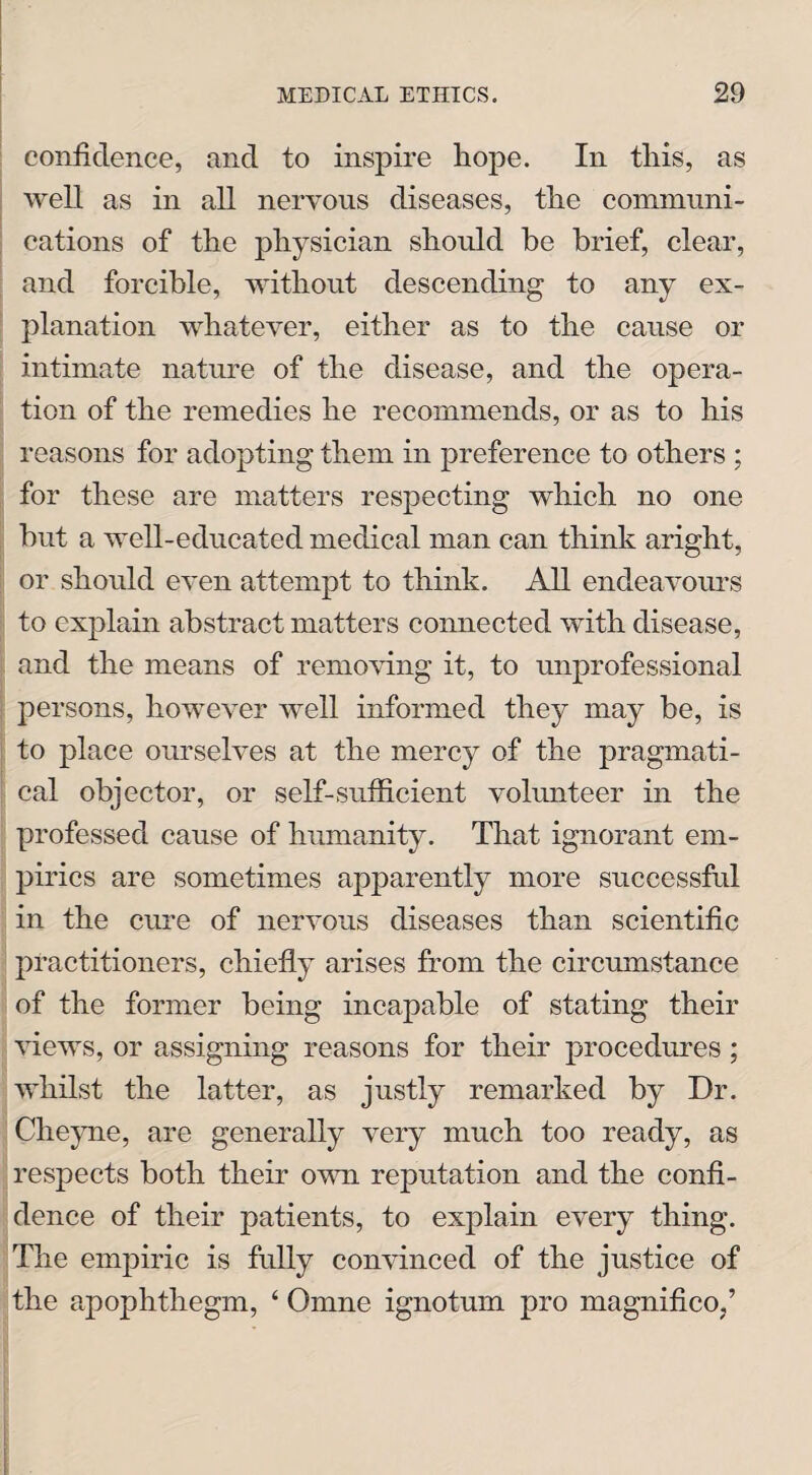 confidence, and to inspire hope. In this, as well as in all nervous diseases, tire communi¬ cations of the physician should be brief, clear, and forcible, without descending to any ex¬ planation whatever, either as to the cause or intimate nature of the disease, and the opera¬ tion of the remedies he recommends, or as to his reasons for adopting them in preference to others ; for these are matters respecting which no one but a well-educated medical man can think aright, or should even attempt to think. All endeavours to explain abstract matters connected with disease, and the means of removing it, to unprofessional persons, however well informed they may be, is to place ourselves at the mercy of the pragmati¬ cal objector, or self-sufficient volunteer in the professed cause of humanity. That ignorant em¬ pirics are sometimes apparently more successful in the cure of nervous diseases than scientific practitioners, chiefly arises from the circumstance of the former being incapable of stating their views, or assigning reasons for their procedures; whilst the latter, as justly remarked by Dr. Cheyne, are generally very much too ready, as respects both their own reputation and the confi¬ dence of their patients, to explain every thing. The empiric is fully convinced of the justice of the apophthegm, ‘ Omne ignotum pro magnifico,’