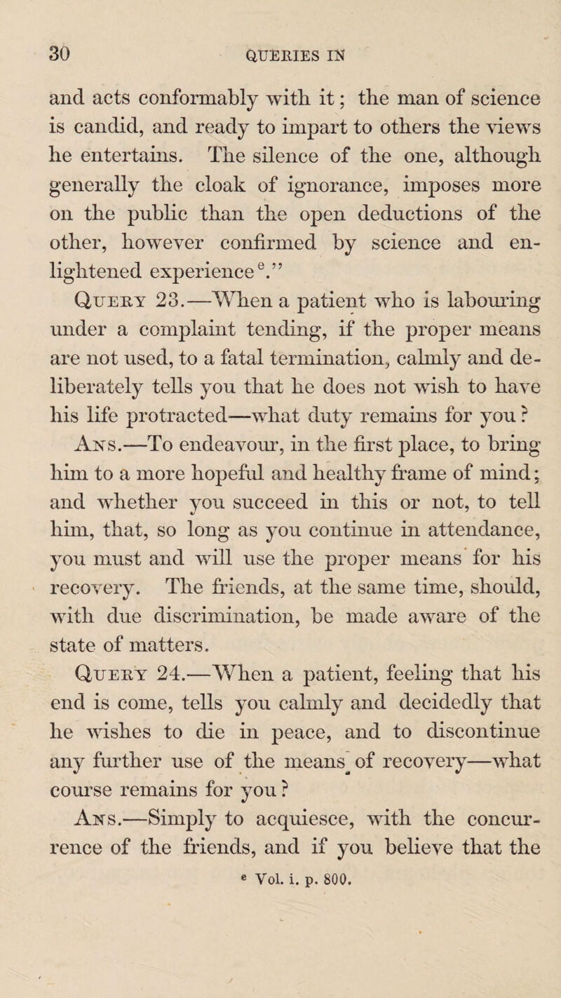 and acts conformably with it; the man of science is candid, and ready to impart to others the views he entertains. The silence of the one, although generally the cloak of ignorance, imposes more on the public than the open deductions of the other, however confirmed by science and en¬ lightened experience0.” Query 23.—When a patient who is labouring under a complaint tending, if the proper means are not used, to a fatal termination, cahnly and de¬ liberately tells you that he does not wish to have his life protracted—what duty remains for you ? Axs.—To endeavour, in the first place, to bring him to a more hopeful and healthy frame of mind; and whether you succeed hi this or not, to tell him, that, so long as you continue in attendance, you must and will use the proper means for his recovery. The friends, at the same time, should, with due discrimination, be made aware of the state of matters. Query 24.—When a patient, feeling that his end is come, tells you calmly and decidedly that he wishes to die in peace, and to discontinue any further use of the means of recovery—what course remains for you ? Ans.—Simply to acquiesce, with the concur¬ rence of the friends, and if you believe that the e Vol. i. p. 800.