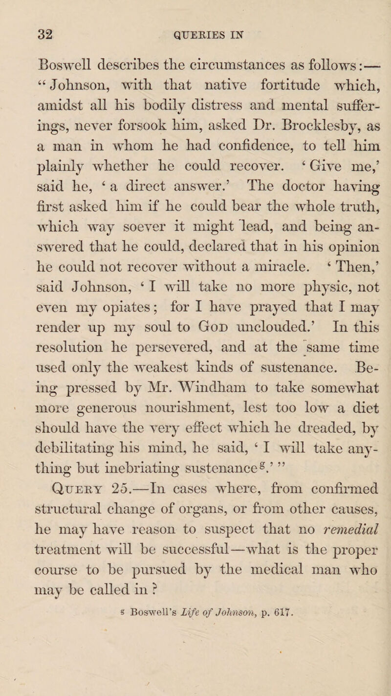 Boswell describes the circumstances as follows:— “ Johnson, with that native fortitude which, amidst all his bodily distress and mental suffer¬ ings, never forsook him, asked Dr. Broc-klesby, as a man in whom he had confidence, to tell him plainly whether he could recover. ‘ Give me,’ said he, ‘ a direct answer.’ The doctor having first asked him if he could bear the whole truth, which way soever it might lead, and being an¬ swered that he could, declared that in his opinion he could not recover without a miracle. ‘ Then,’ said Johnson, ‘ I will take no more physic, not even my opiates; for I have prayed that I may render up my soul to God unclouded.’ In this resolution he persevered, and at the same time used only the weakest kinds of sustenance. Be¬ ing pressed by Mr. Windham to take somewhat more generous nourishment, lest too low a diet should have the very effect which he dreaded, by debilitating his mind, he said, ‘ I will take any¬ thing but inebriating sustenance8.’ ” Query 25.—In cases where, from confirmed structural change of organs, or from other causes, he may have reason to suspect that no remedial treatment will be successful—what is the proper course to be pursued by the medical man who may be called in ? s Boswell’s Life of Johnson, p. 617.