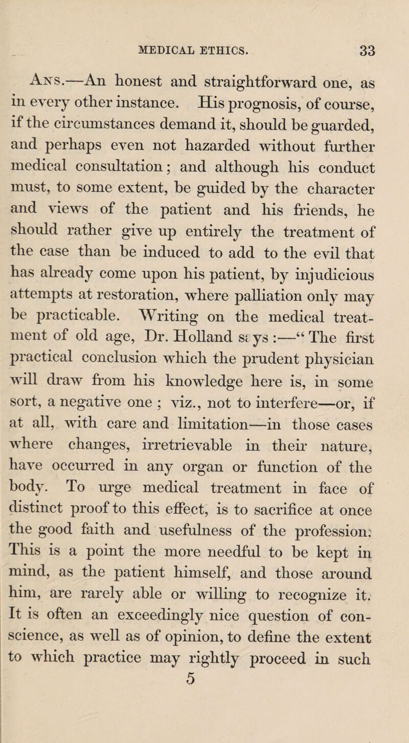 Ans.—An honest and straightforward one, as in every other instance. His prognosis, of course, if the circumstances demand it, should be guarded, and perhaps even not hazarded without further medical consultation; and although his conduct must, to some extent, be guided by the character and views of the patient and his friends, he should rather give up entirely the treatment of the case than be induced to add to the evil that has already come upon his patient, by injudicious attempts at restoration, where palliation only may be practicable. Writing on the medical treat¬ ment of old age, Dr. Holland siys :—“The first practical conclusion which the prudent physician will draw from his knowledge here is, in some sort, a negative one ; viz., not to interfere—or, if at all, with care and limitation—in those cases where changes, irretrievable in their nature, have occurred in any organ or function of the body. To urge medical treatment in face of distinct proof to this effect, is to sacrifice at once the good faith and usefulness of the profession: This is a point the more needful to be kept in mind, as the patient himself, and those around him, are rarely able or willing to recognize it. It is often an exceedingly nice question of con¬ science, as well as of opinion, to define the extent to which practice may rightly proceed in such 5