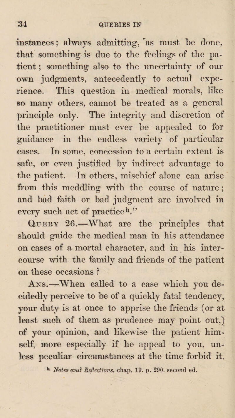 instances; always admitting, as must be done, that something is due to the feelings of the pa¬ tient ; something also to the uncertainty of our own judgments, antecedently to actual expe¬ rience. This question in medical morals, like so many others, cannot be treated as a general principle only. The integrity and discretion of the practitioner must ever be appealed to for guidance in the endless variety of particular cases. In some, concession to a certain extent is safe, or even justified by indirect advantage to the patient. In others, mischief alone can arise from this meddling with the course of nature; and bad faith or bad judgment are involved in every such act of practice h.” Query 28.—What are the principles that should guide the medical man in his attendance on cases of a mortal character, and in his inter¬ course with the family and friends of the patient on these occasions ? Ans.—When called to a case which you de¬ cidedly perceive to be of a quickly fatal tendency, your duty is at once to apprise the friends (or at least such of them as prudence may point out,) of your opinion, and likewise the patient him¬ self, more especially if he appeal to you, un¬ less peculiar circumstances at the time forbid it. **■ Notes and Reflections, chap. 19. p. 290. second ed.
