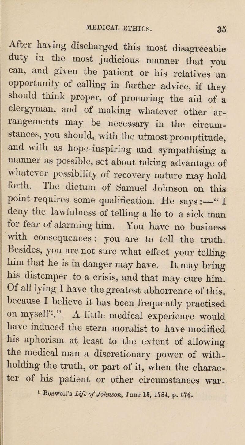 Aftei haying discharged this most disagreeable duty in the most judicious manner that you can, and given the patient or his relatives an opportunity of calling in further advice, if they should think proper, of procuring the aid of a clergyman, and of making whatever other ar- langements may be necessary in the circum¬ stances, you should, with the utmost promptitude, and with as hope-inspiring and sympathising a manner as possible, set about taking advantage of whatever possibility of recovery nature may hold forth. The dictum of Samuel Johnson on this point requires some qualification. He says :—“ I deny the lawfulness of telling a lie to a sick man for fear of alarming him. You have no business with consequences : you are to tell the truth. Besides, you are not sure what effect your telling him that he is in danger may have. It may bring his distemper to a crisis, and that may cure him. Of all lying I have the greatest abhorrence of this, because I believe it has been frequently practised on myself1. ’ A little medical experience would have induced the stern moralist to have modified his aphorism at least to the extent of allowing the medical man a discretionary power of with¬ holding the truth, or part of it, when the charac¬ ter of his patient or other circumstances war- 1 Boswell’s Life of Johnson, June 13, 1784, p. 576.
