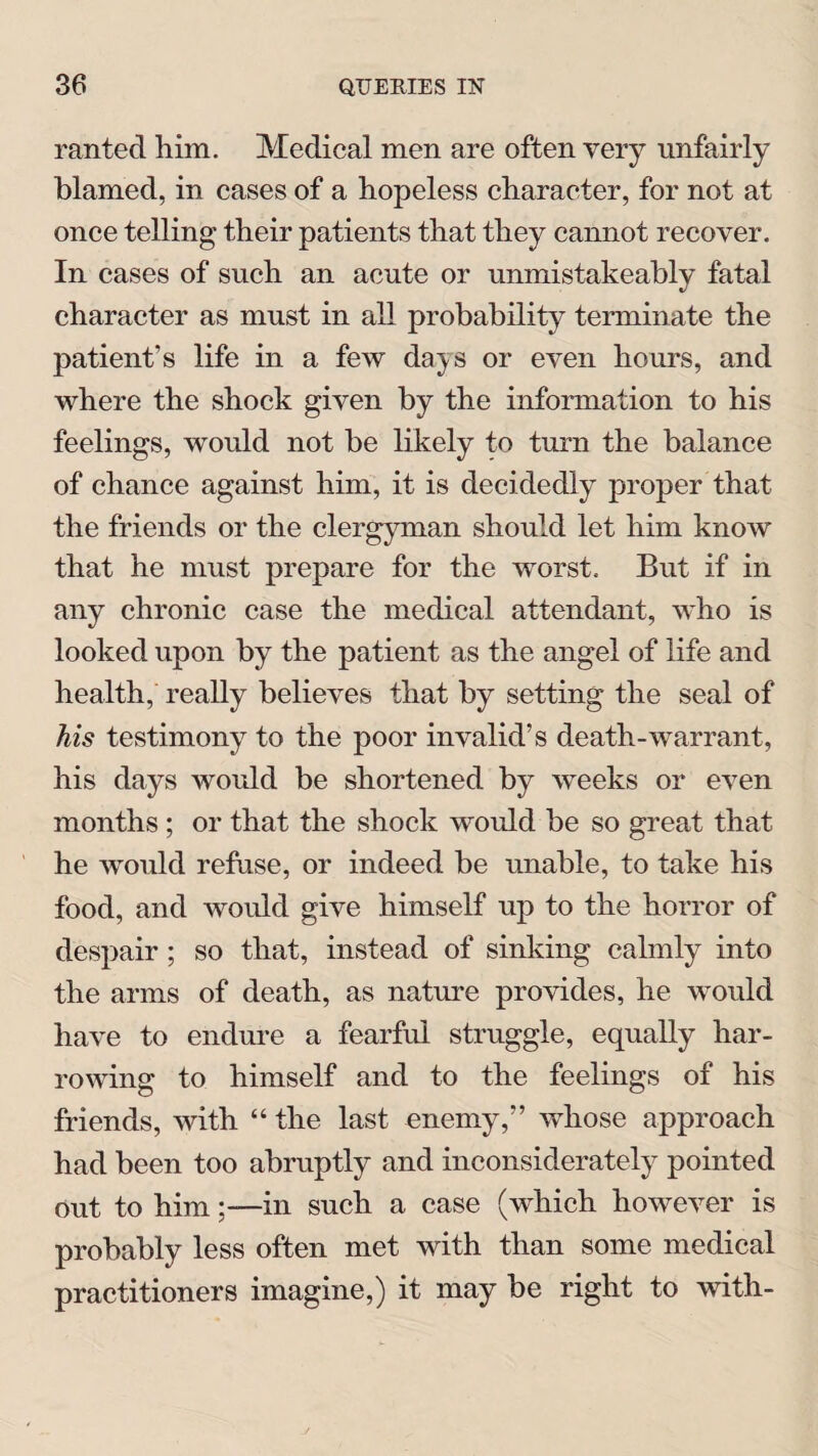 ranted him. Medical men are often very unfairly blamed, in cases of a hopeless character, for not at once telling their patients that they cannot recover. In cases of such an acute or unmistakeably fatal character as must in all probability terminate the patient’s life in a few days or even hours, and where the shock given by the information to his feelings, would not be likely to turn the balance of chance against him, it is decidedly proper that the friends or the clergyman should let him know that he must prepare for the worst. But if in any chronic case the medical attendant, who is looked upon by the patient as the angel of life and health, really believes that by setting the seal of his testimony to the poor invalid’s death-warrant, his days would be shortened by weeks or even months; or that the shock would be so great that he would refuse, or indeed be unable, to take his food, and would give himself up to the horror of despair ; so that, instead of sinking calmly into the arms of death, as nature provides, he would have to endure a fearful struggle, equally har¬ rowing to himself and to the feelings of his friends, with “ the last enemy,” whose approach had been too abruptly and inconsiderately pointed out to him;— in such a case (which however is probably less often met with than some medical practitioners imagine,) it may be right to with-