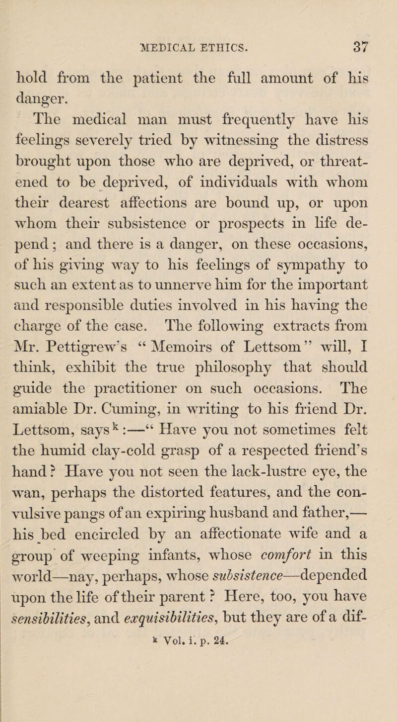 hold from the patient the full amount of his danger. The medical man must frequently have his feelings severely tried by witnessing the distress brought upon those who are deprived, or threat¬ ened to be deprived, of individuals with whom their dearest affections are bound up, or upon whom their subsistence or prospects in life de¬ pend ; and there is a danger, on these occasions, of his giving way to his feelings of sympathy to such an extent as to unnerve him for the important and responsible duties involved in his having the charge of the case. The following extracts from Mr. Pettigrew’s “Memoirs of Lettsom” will, I think, exhibit the true philosophy that should guide the practitioner on such occasions. The amiable Dr. Cuming, in writing to his friend Dr. Lettsom, saysk:—“ Have you not sometimes felt the humid clay-cold grasp of a respected friend’s hand ? Have you not seen the lack-lustre eye, the wan, perhaps the distorted features, and the con¬ vulsive pangs of an expiring husband and father,—- his bed encircled by an affectionate wife and a group of weeping infants, whose comfort in this world—nay, perhaps, whose subsistence—depended upon the life of their parent ? Here, too, you have sensibilities, and exquisibilities, but they are of a dif¬