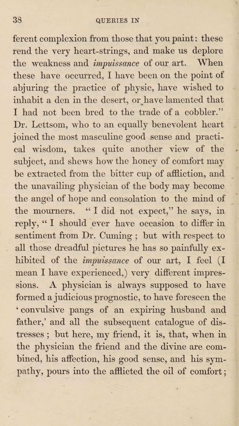 ferent complexion from those that you paint: these rend the very heart-strings, and make us deplore the weakness and impuissance of our art. When these have occurred, I have been on the point of abjuring the practice of physic, have wished to inhabit a den in the desert, or have lamented that I had not been bred to the trade of a cobbler.” Dr. Lettsom, who to an equally benevolent heart joined the most masculine good sense and practi¬ cal wisdom, takes quite another view of the subject, and shews how the honey of comfort may be extracted from the bitter cup of affliction, and the unavailing physician of the body may become the angel of hope and consolation to the mind of the mourners. 44 I did not expect,” he says, in reply, 44 I should ever have occasion to differ in sentiment from Dr. Cuming ; but with respect to all those dreadful pictures he has so painfully ex¬ hibited of the impuissance of our art, I feel (I mean I have experienced,) very different impres¬ sions. A physician is always supposed to have formed a judicious prognostic, to have foreseen the 4 convulsive pangs of an expiring husband and father,’ and all the subsequent catalogue of dis¬ tresses ; but here, my friend, it is, that, when in the physician the friend and the divine are com¬ bined, his affection, his good sense, and his sym¬ pathy, pours into the afflicted the oil of comfort;