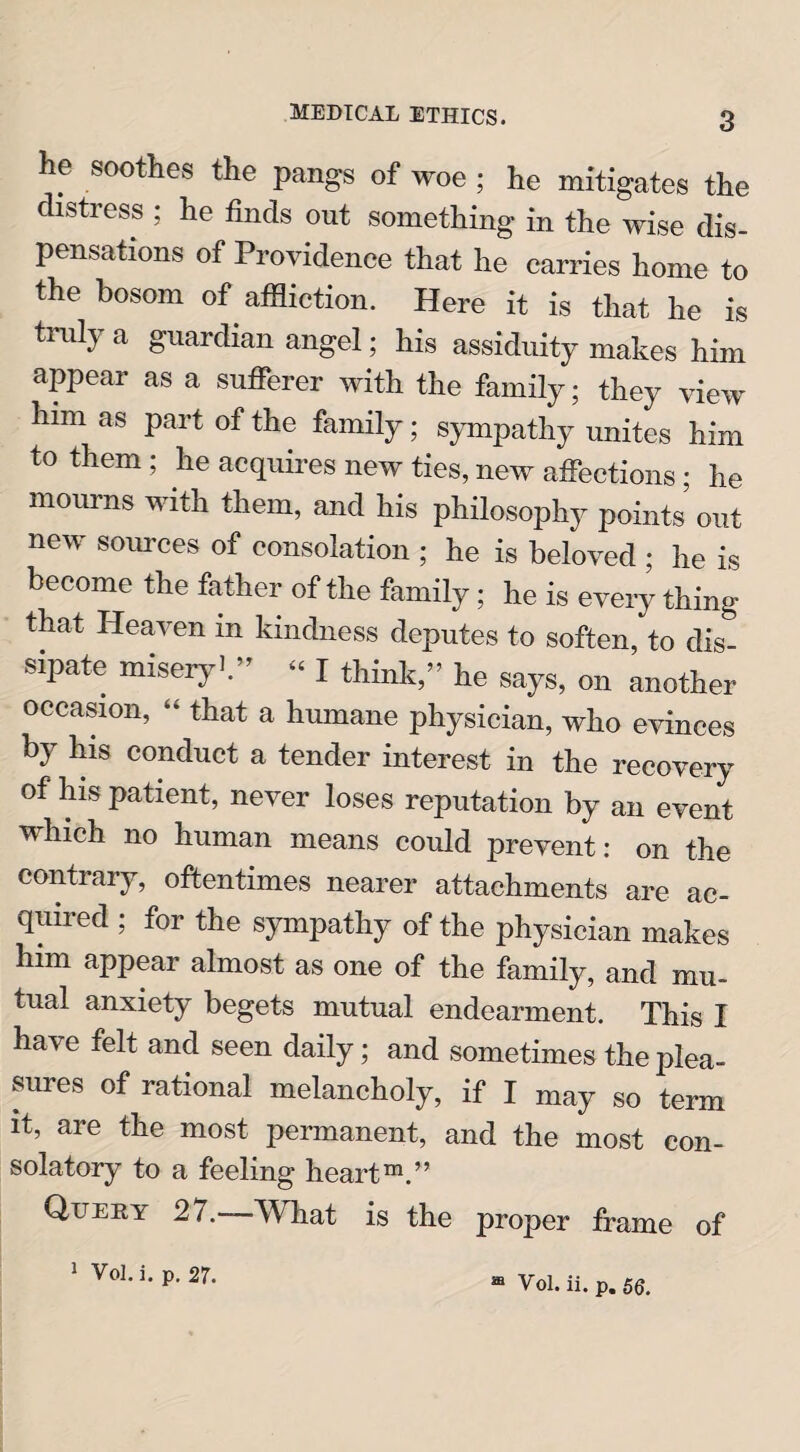 3 he soothes the pangs of woe ; he mitigates the distress ; he finds out something in the wise dis¬ pensations of Providence that he carries home to the bosom of affliction. Here it is that he is truly a guardian angel; his assiduity makes him appear as a sufferer with the family; they view him as part of the family; sympathy unites him to them ; he acquires new ties, new affections; he mourns with them, and his philosophy points out new sources of consolation ; he is beloved ; he is become the father of the family; he is every thing that Heaven in kindness deputes to soften, to dis¬ sipate misery1.” - I think,” he says, on another occasion, “ that a humane physician, who evinces by his conduct a tender interest in the recovery of his patient, never loses reputation by an event which no human means could prevent: on the contrary, oftentimes nearer attachments are ac- quiied ; for the sympathy of the physician makes him appear almost as one of the family, and mu¬ tual anxiety begets mutual endearment. This I have felt and seen daily; and sometimes the plea¬ sures of rational melancholy, if I may so term it, are the most permanent, and the most con¬ solatory to a feeling heart™.” Query 27. What is the proper frame of
