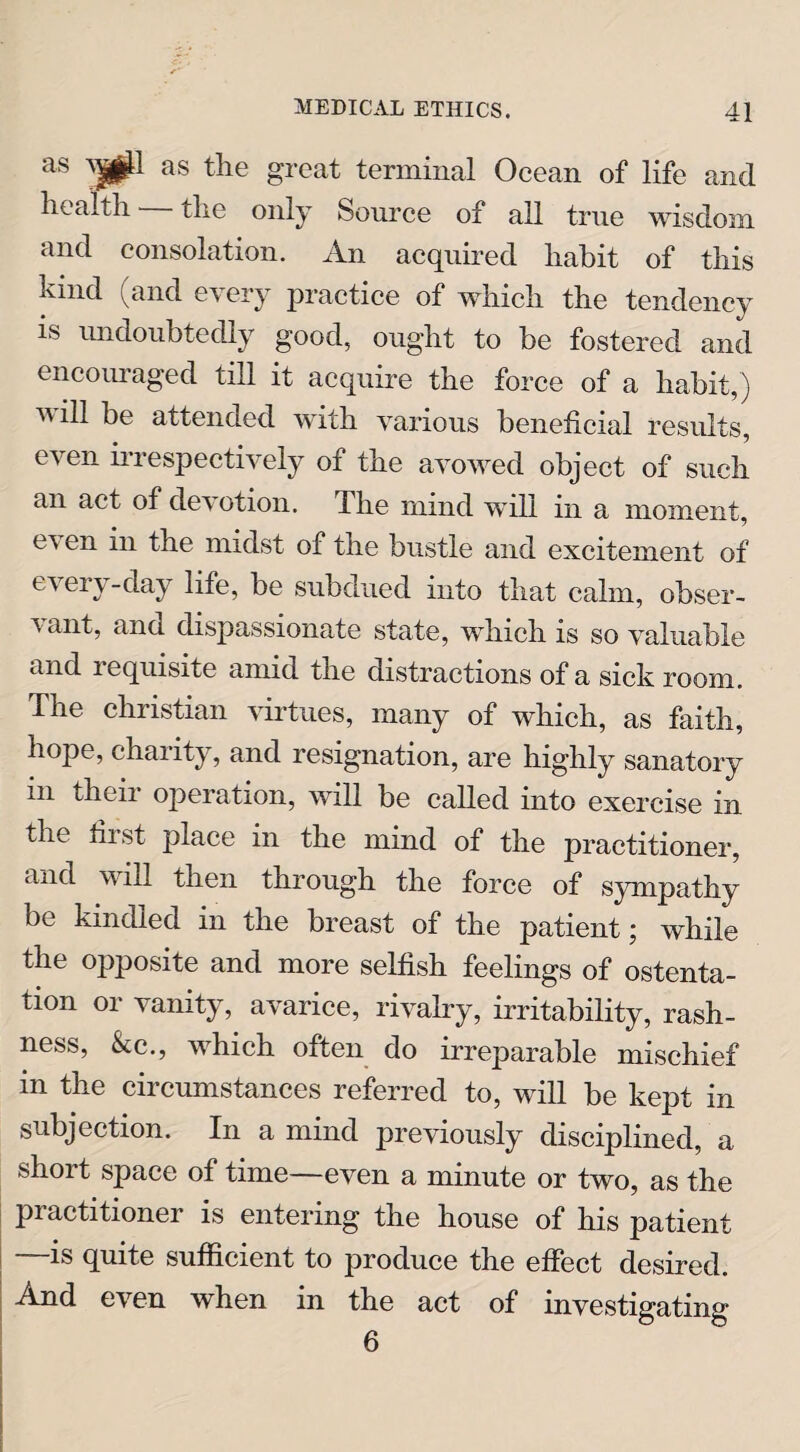 as 0^ as great terminal Ocean of life and health. tlie only Source of all true wisdom and consolation. An acquired habit of this kind (and every practice of which the tendency is undoubtedly good, ought to be fostered and encouraged till it acquire the force of a habit,) will be attended with various beneficial results, even irrespectively of the avowed object of such an act of devotion. The mind will in a moment, e^s en in the midst of the bustle and excitement of every-day life, be subdued info that calm, obser- \ ant, and dispassionate state, which is so valuable and requisite amid the distractions of a sick room. The Christian virtues, many of which, as faith, hope, charity, and resignation, are highly sanatory in their operation, will be called into exercise in the tii st place in the mind of the practitioner, and will then through the force of sympathy be kindled in the breast of the patient; while the opposite and more selfish feelings of ostenta¬ tion or vanity, avarice, rivalry, irritability, rash¬ ness, &c., which often do irreparable mischief in the circumstances referred to, will be kept in subjection. In a mind previously disciplined, a short space of time—even a minute or two, as the piactitioner is entering the house of his patient is quite sufficient to produce the effect desired. And even when in the act of investigating 6