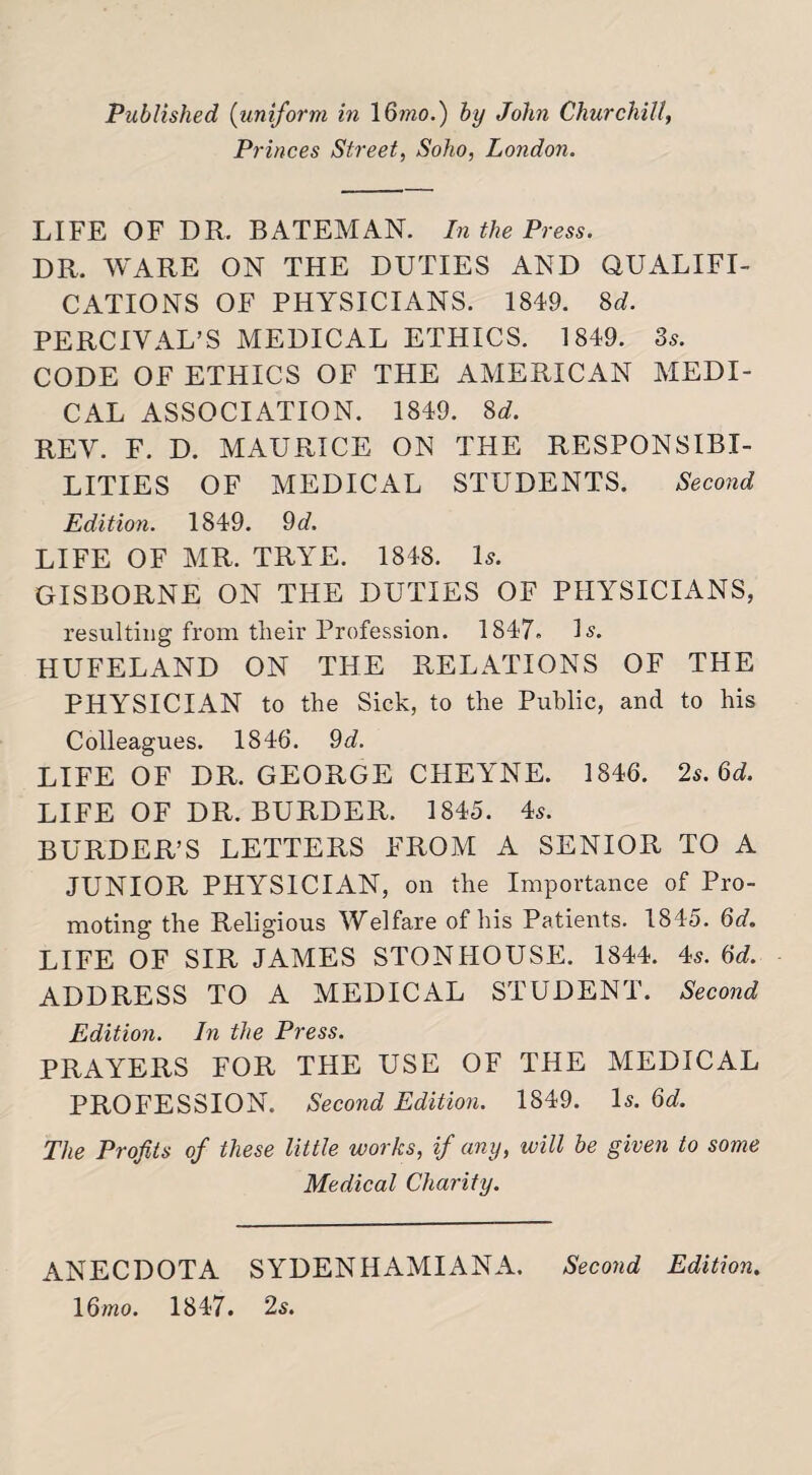 Princes Street, Soho, London. LIFE OF DR. BATEMAN. In the Press. DR. WARE ON THE DUTIES AND QUALIFI¬ CATIONS OF PHYSICIANS. 1849. 8d. PERCIVAL’S MEDICAL ETHICS. 1849. 3s. CODE OF ETHICS OF THE AMERICAN MEDI¬ CAL ASSOCIATION. 1849. 8 d. REV. F. D. MAURICE ON THE RESPONSIBI¬ LITIES OF MEDICAL STUDENTS. Second Edition. 1849. 9d. LIFE OF MR. TRYE. 1848. Is. GISBORNE ON THE DUTIES OF PHYSICIANS, resulting from their Profession. 1847. Is. HUFELAND ON THE RELATIONS OF THE PHYSICIAN to the Sick, to the Public, and to his Colleagues. 1846. 9d. LIFE OF DR. GEORGE CHEYNE. 1846. 2s. 6d. LIFE OF DR. BURDER. 1845. 4s. BURDER’S LETTERS FROM A SENIOR TO A JUNIOR PHYSICIAN, on the Importance of Pro¬ moting the Religious Welfare of his Patients. 1845. 6d. LIFE OF SIR JAMES STONHOUSE. 1844. 4s. 6d. ADDRESS TO A MEDICAL STUDENT. Second Edition. In the Press. PRAYERS FOR THE USE OF THE MEDICAL PROFESSION. Second Edition. 1849. Is. 6d. The Profits of these little works, if any, will be given to some Medical Charity. ANECDOTA SYDENHAMIANA. Second Edition. 16mo. 1847. 2s.