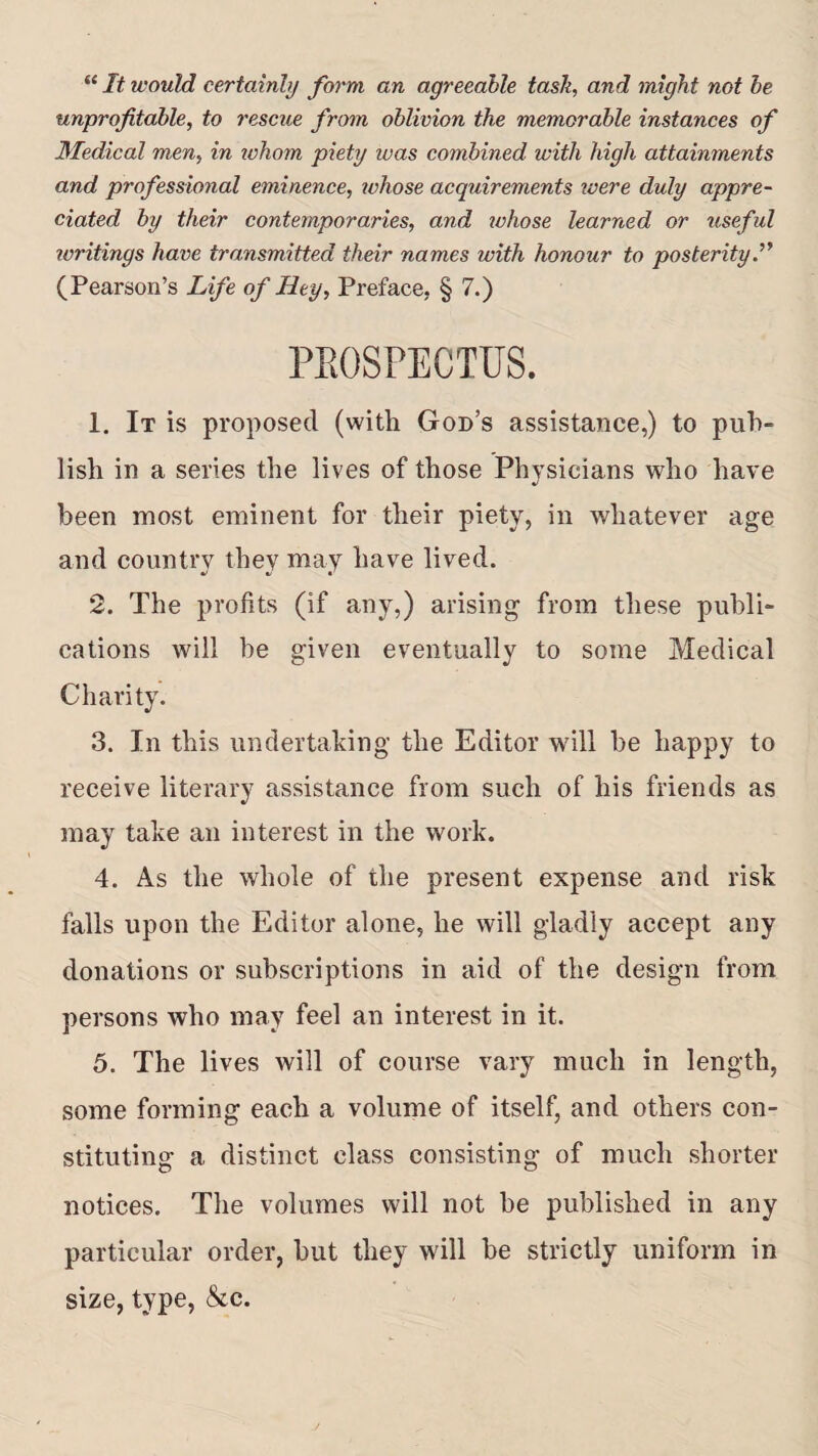 “ It would certainly form an agreeable task, and might not be unprofitable, to rescue from oblivion the memorable instances of Medical men, in whom piety ivas combined with high attainments and professional eminence, whose acquirements ivere duly appre¬ ciated by their contemporaries, and whose learned or useful writings have transmitted their names with honour to posterity.” (Pearson’s Life of Hey, Preface, § 7.) PROSPECTUS. 1. It is proposed (with God’s assistance,) to pub¬ lish in a series the lives of those Physicians who have been most eminent for their piety, in whatever age and country they may have lived. 2. The profits (if any,) arising from these publi¬ cations will be given eventually to some Medical Charity. 3. In this undertaking the Editor will be happy to receive literary assistance from such of his friends as may take an interest in the work. 4. As the whole of the present expense and risk falls upon the Editor alone, he will gladly accept any donations or subscriptions in aid of the design from persons who may feel an interest in it. 5. The lives will of course vary much in length, some forming each a volume of itself, and others con¬ stituting a distinct class consisting of much shorter notices. The volumes will not be published in any particular order, but they will be strictly uniform in size, type, &c.