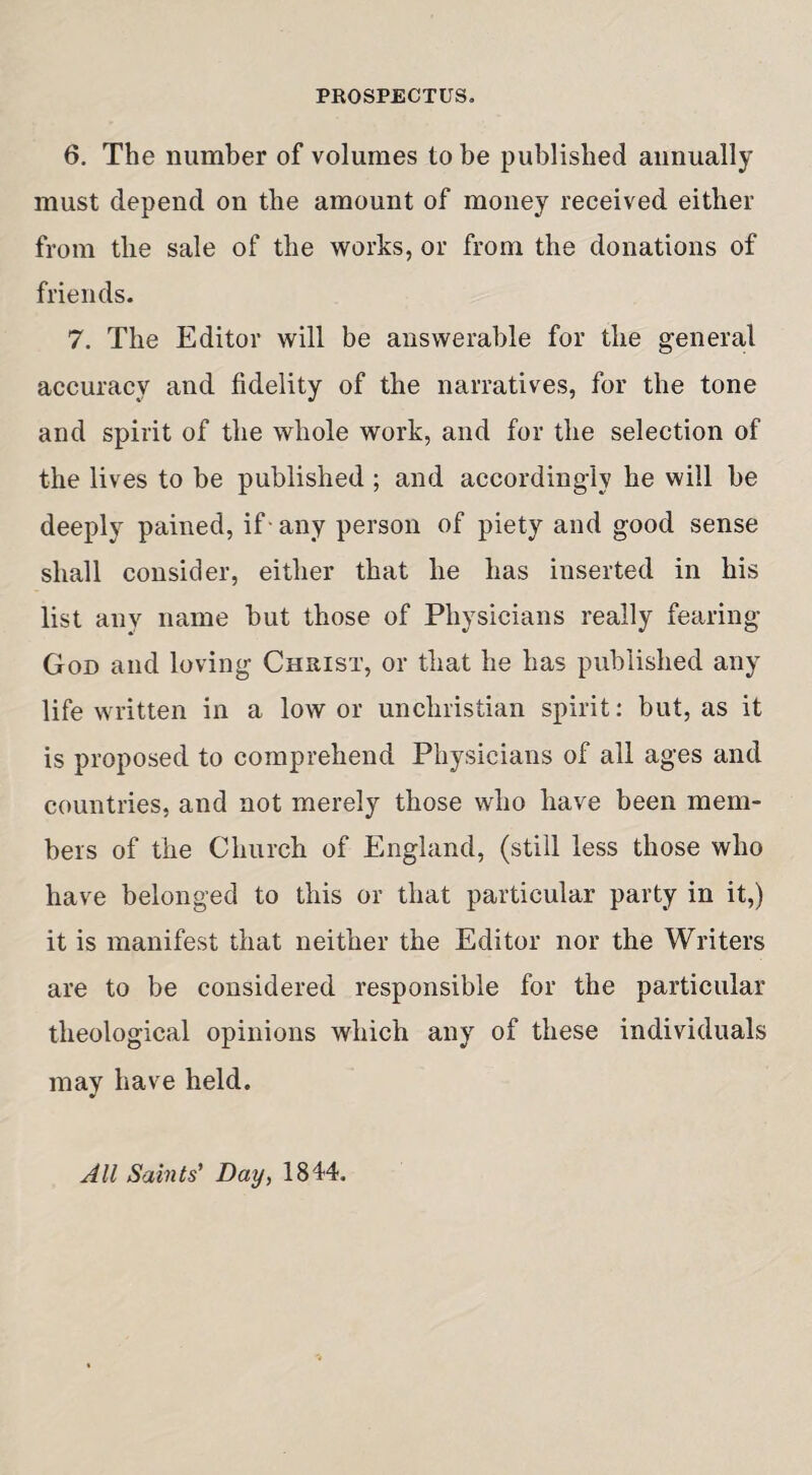 PROSPECTUS. 6. The number of volumes to be published annually must depend on the amount of money received either from the sale of the works, or from the donations of friends. 7. The Editor will be answerable for the general accuracy and fidelity of the narratives, for the tone and spirit of the whole work, and for the selection of the lives to be published ; and accordingly he will be deeply pained, if-any person of piety and good sense shall consider, either that he has inserted in his list any name but those of Physicians really fearing God and loving Christ, or that he has published any life written in a low or unchristian spirit: but, as it is proposed to comprehend Physicians of all ages and countries, and not merely those who have been mem¬ bers of the Church of England, (still less those who have belonged to this or that particular party in it,) it is manifest that neither the Editor nor the Writers are to be considered responsible for the particular theological opinions which any of these individuals may have held. All Saints’ Day, 1844.