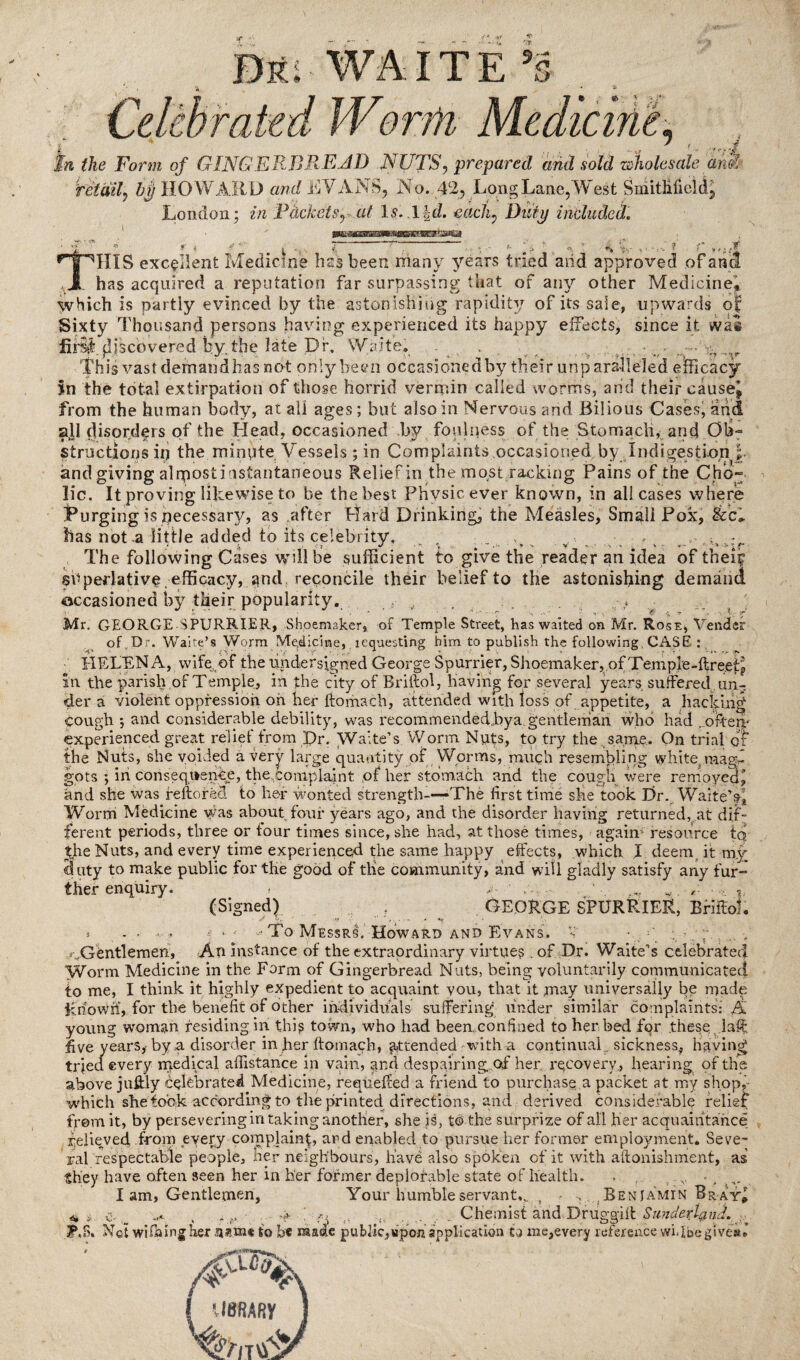 q Bki- WAITE s; •» X Wemu Medicine. * f rt tn the Form of GINGERBREAD NUTS, prepared and sold wholesale ami retail hi) HOWARD and RYANS, No. 42, Long Lane,West SmitHficld, London; in Ptickets, at Is. \\d. each, Duty included. ^THIXS excellent Medicine bssbeen many years tried arid approved of ana ,3, has acquired a reputation far surpassing that of air/ other Medicine* which is partly evinced by the astonishing rapidity of its sale, upwards of Sixty Thousand persons having experienced its happy effects, since it was fif^i discovered by the late Dr, Waite. . ■ - ••• ,.,r This vast demand has not only been occasioned by their unparalleled efficacy Sn the total extirpation of those horrid vermin called worms, and their cause* from the human body, at all ages; but also in Nervous and Bilious Cases, and all disorders of the Head, occasioned by foulness of the Stomach, and Ob¬ structions ip the minute Vessels; in Complaints occasioned by Indigestion \- and giving alqiostiasfantaneous Reliefin the most racking Pains of the Cho~ lie. It proving likewise to be the best Phvsicever known, in all cases where Purging is pecessary, as after Hard Drinking, the Measles, Smali Pox, &<L lias not a little added to its celebrity. , ; • The following Cases will be sufficient to give the reader an idea of their superlative , efficacy, ^nd reconcile their belief to the astonishing demand occasioned by their popularity. .v Mr. GEORGE SPURRIER, Shoemaker, of Temple Street, has waited on Mr. Rose, Vender of.Dr. Waite’s Worm Medicine, lequesting him to publish the following CASE : HELEN A, wife, of the undersigned George Spurrier, Shoemaker, of Temple-ftreetp in the parish,of Temple, in the city of Rriftol, having for several years suffered un¬ der a violent oppression, oh her ftomach, attended with ioss of appetite, a hacking cough ; and considerable debility, was recommendedbya. gentleman who had . ofterc experienced great relief from Dr. Waite’s Worm Nuts, to try the same. On trial or the Nuts, she voided a very large quantity of Worms, much resembling white, maed gpts ; in consequence, the,complaint of her stomach and the cough were removed^ and she was reftorad to her wonted strength-—The first time she took Dr. Waite’s£ Worm Medicine was about four years ago, and the disorder having returned,, at dif¬ ferent periods, three or tour times since, she had, at those times, again- resource tqr $he Nuts, and every time experienced the same happy effects, which I deem it my duty to make public for the good of the community, and will gladly satisfy any fur- ther enquiry. » .. , - , (Signed) gedrge spurrier, bhuoL » - - ■ . j -- Mo Messrs. Howard and Evans. V ■ Gentlemen, An instance of the extraordinary virtues , of Dr. Waite’s celebrated Worm Medicine in the Form of Gingerbread Nuts, being voluntarily communicated to me, I think it highly expedient to acquaint you, that it may universally be made Rriowri, for the benefit of other individuals suffering under similar complaints: A young woman residing in this town, who had been, confined to her bed for these , laff five years, by a disorder in her ftomach, attended -with a continual sickness, having tried every medical affistance in vain, and despairing of her recovery, hearing of the above juflily celebrated Medicine, requeued a friend to purchase a packet at my shop,- which she took according to the printed directions, and derived considerable relief from it, by persevering in taking another, she is, to the surprize of all her acquaintance relieved from every complaint, ard enabled to pursue her former employment. Seve¬ ral respectable people. Her neighbours, have also spoken of it with aftonishment, as they have often seen her in her former deplorable state of health. I am, Gentlemen, H ' c .1 A' ^ ■y' • Your humble servants , • Beniamin dr at* ,(i .... Chiemist arid Drviggift $U7tdetlptid. AS, Ret wifaingher h?ki* to be made public,upon application to ms,every reference wi.Ibegive*. ■f W -A