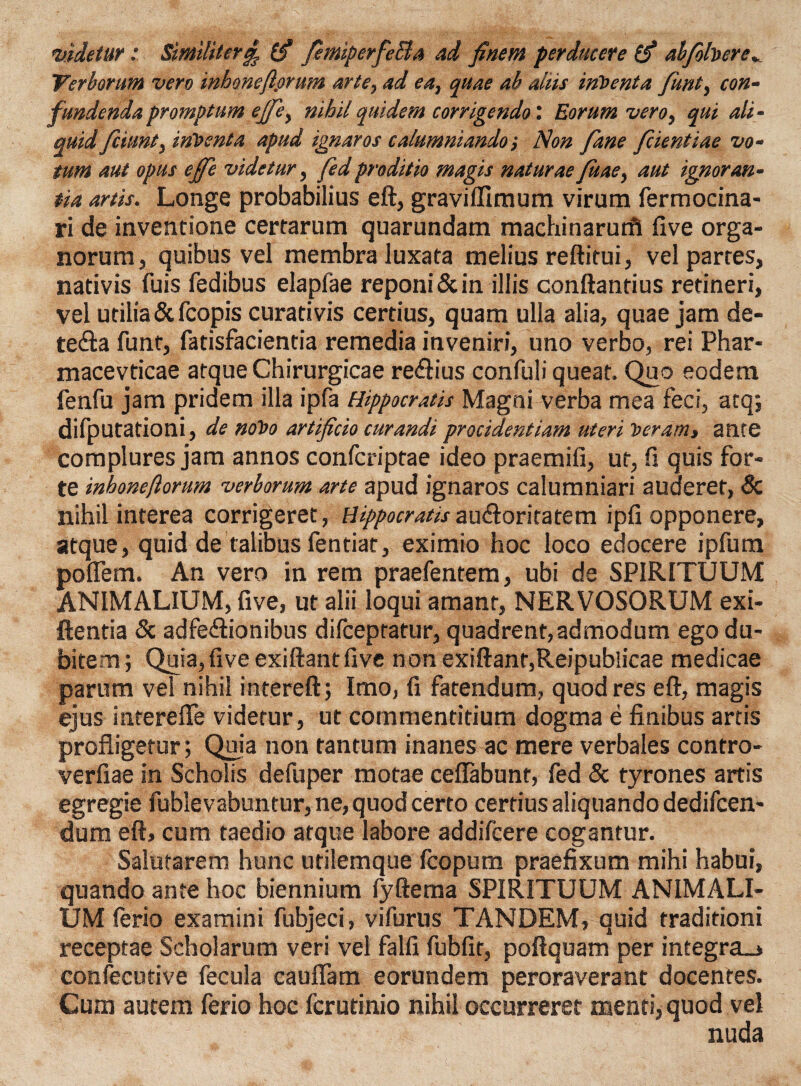 videtur: Similiter£ (fi fiemiperfieBa ad finem perducere (fi alfiohere* Verborum vero inbonefiorum arte, ad ea, quae ab aliis inVenta fiunt, con¬ fundenda promptum ejfie, nihil quidem corrigendo'. Eorum vero, qui ali¬ quid ficiunt, inventa apud ignaros calumniandoNon fiane fidentiae vo¬ tum aut opus ejfie videtur, fied proditio magis naturae fitae, aut ignoran¬ tia artis. Longe probabilius eft, graviffimum virum fermocina- ri de inventione certarum quarundam machinarurft Uve orga¬ norum, quibus vel membra luxata melius reftitui, vel partes, nativis fuis fedibus elapfae reponi & in illis conftantius retineri, vel utilia & fcopis curativis certius, quam ulla alia, quae jam de- te&a funt, fatisfacientia remedia inveniri, uno verbo, rei Phar- macevticae atque Chirurgicae re&ius confuli queat. Quo eodem fenfu jam pridem illa ipfa Hippocratis Magni verba mea feci, atq; difputationi, de noVo artificio curandi procidentiam uteri veram, ante complures jam annos confcriptae ideo praemifi, ut, fi quis for¬ te inbonefiorum verborum arte apud ignaros calumniari auderet, Sc nihil interea corrigeret, Hippocratis au&oritatem ipfi opponere, atque, quid de talibus fentiat, eximio hoc loco edocere ipfum poflem. An vero in rem praefentem, ubi de SPIRITUUM ANIMALIUM, five, ut alii loqui amant, NERVOSORUM exi- ftentia & adfe&ionibus difceptatur, quadrent,admodum ego du¬ bitem ; Quia, five exiftant five non exiftanr,Reipublicae medicae parum vel nihil intereft; Imo, fi fatendum, quod res eft, magis ejus intereflfe videtur, ut commentitium dogma e finibus artis profligetur; Quia non tantum inanes ac mere verbales contro- verfiae in Scholis defuper motae ceflabunt, fed & tyrones artis egregie fublevabuntur, ne, quod certo certius aliquando dedifcen- dum eft, cum taedio atque labore addifcere cogantur. Salutarem hunc utilemque fcopum praefixum mihi habui, quando ante hoc biennium fyftema SPIRITUUM ANIMALI¬ UM ferio examini fubjeci, vifurus TANDEM, quid traditioni receptae Scholarum veri vel falfi fubfir, poftquam per integra_> confecutive fecula cauflam eorundem peroraverant docentes. Cum autem ferio hoc fcrutinio nihil occurreret menti, quod vel nuda