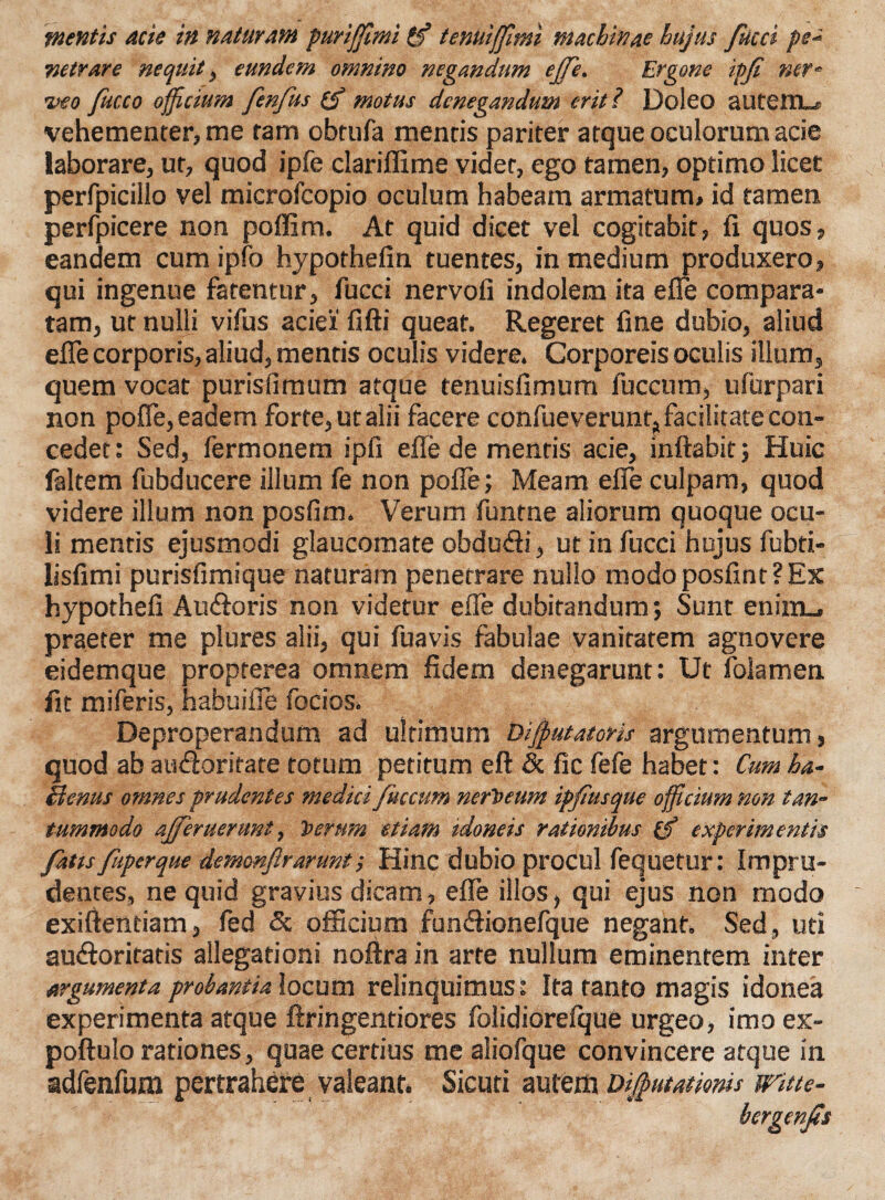 mentis acie in naturam puriffimi (f tenuijfitni machinae hujus fucci pes rsetrare nequit, eundem omnino negandum ejfe. Ergone ipfi ner- i>eo fucco officium fenfus (£ motus denegandum erit? Doleo autetnu vehementer, me tam obtufa mentis pariter atque oculorum acie laborare, ut, quod ipfe clariffime videt, ego tamen, optimo licet perfpicillo vel microfcopio oculum habeam armatum» id tamen perfpicere non poffim. At quid dicet vel cogitabit, li quos, eandem cum ipfo hypothefin tuentes, in medium produxero, qui ingenue fatentur, fucci nervofi indolem ita e fle compara¬ tam, ut nulli vifus aciei fifti queat. Regeret fine dubio, aliud efle corporis, aliud, mentis oculis videre. Corporeis oculis illum, quem vocat purisfimum atque tenuisfimum fuccum, ufurpari non pofle, eadem forte, ut alii facere confueverunt^facilitatecon- cedet: Sed, fermonem ipfi efle de mentis acie, inflabit; Huic faltem fubducere illum fe non pofle; Meam efle culpam, quod videre illum non posfim. Verum funtne aliorum quoque ocu¬ li mentis ejusmodi glaucomate obdudli, ut in fucci hujus fubti- lisfimi purisfimique naturam penetrare nullo modo posfint?Ex hypothefi Au&oris non videtur efle dubitandum; Sunt enim_. praeter me plures alii, qui fuavis fabulae vanitatem agnovere eidemque propterea omnem fidem denegarunt: Ut folamen fit miferis, habuifle focios. Deproperandum ad ultimum Bijputatoris argumentum, quod ab audloritate totum petitum eft & fic fefe habet: Cum ha- Benus omnes prudentes medici fuccum nertseum ipfiusque officium non tan¬ tummodo afferuerunt, Toerum etiam idoneis rationibus (f experimentis fatts fuperque demonfirarunt; Hinc dubio procul fequetur: Impru¬ dentes, ne quid gravius dicam, efle illos, qui ejus non modo exifientiam, fed Sc officium fun&ionefque negant. Sed, uti auefloriratis allegationi noftra in arte nullum eminentem inter argumenta probantia locum relinquimus: Ita tanto magis idonea experimenta atque ftringentiores folidiorefque urgeo, imo ex- poftulo rationes, quae certius me aliofque convincere atque in adfenfum pertrahere valeant. Sicuri aurem Dijfiutatmis witte- bergenfis