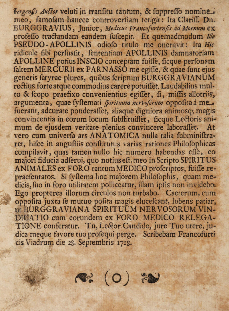 lergenp AuBor veluti in tranfitu tantum, & fuppreflb nomine.* meo, famofam hancce controverfiam tetigit: Ita Clarifli Dn. BURGGRAVIUS, Junior, Medicus Francofurtenfs ad Moenum ex profeflo traftandam eandem lufcepit. Et quemadmodum lite PSEUDO-APOLLINIS odiofo titulo me oneravit: Ita Hic ridicule fibi perfuafit, fententiam APOLLINIS damnatoriam APOLLINE potius INSCIO conceptam fuifie, ficque perfonam faltem MERCURII ex PARNASSO me egifle, & quae funt ejus generis fatyrae plures, quibus fcriptum BURGGRAVIANUM re&ius forte atque commodius carere potuiflet. Laudabilius mul¬ to &fcopo praefixo convenientius egiflet, fi, miffis allotriis, argumenta, quae fyftemati (pirituum ncriofirum oppofitaa me_* fuerant, adcurate ponderafiet, aliaque digniora animosq? magis convincentia in eorum locum fubftituifiet, ficque Le&oris ani¬ mum de ejusdem veritate plenius convincere laboraflet. At vero cum univerfa ars ANATOMICA nulla talia fubminiftra- ret, hifce in anguftiis conftitutus varias rationes Philofophicas compilavit, quas tamen nullo hic numero habendas elfe, eo majori fiducia adferui, quo notius eft, meo inScripto SPIRITUS ANIMALES ex FORO tantum MEDICO profcriptos, fuifie re- praefentatos. Si fyftema hoc majorem Philofophis, quam me¬ dicis, fuo in foro utilitatem polliceatur, illam ipfis non invjdebos. Ego propterea illorum circulos non turbabo. Caeterum, cum oppofita juxta fe mutuo pofita magis elucefcanr, lubens patiar, ijt BURGGRAVIANA SPIRITUUM NERVOSORUM VIN¬ DICATIO cum eorundem ex FORO MEDICO RELEGA¬ TIONE conferatur. Tu, LeSor Candide, jure Tuo utere, ju¬ dica meque favore tuo profequi perge. Scribebam Francofurti cis Viadrum die 28. Septembris 1728.
