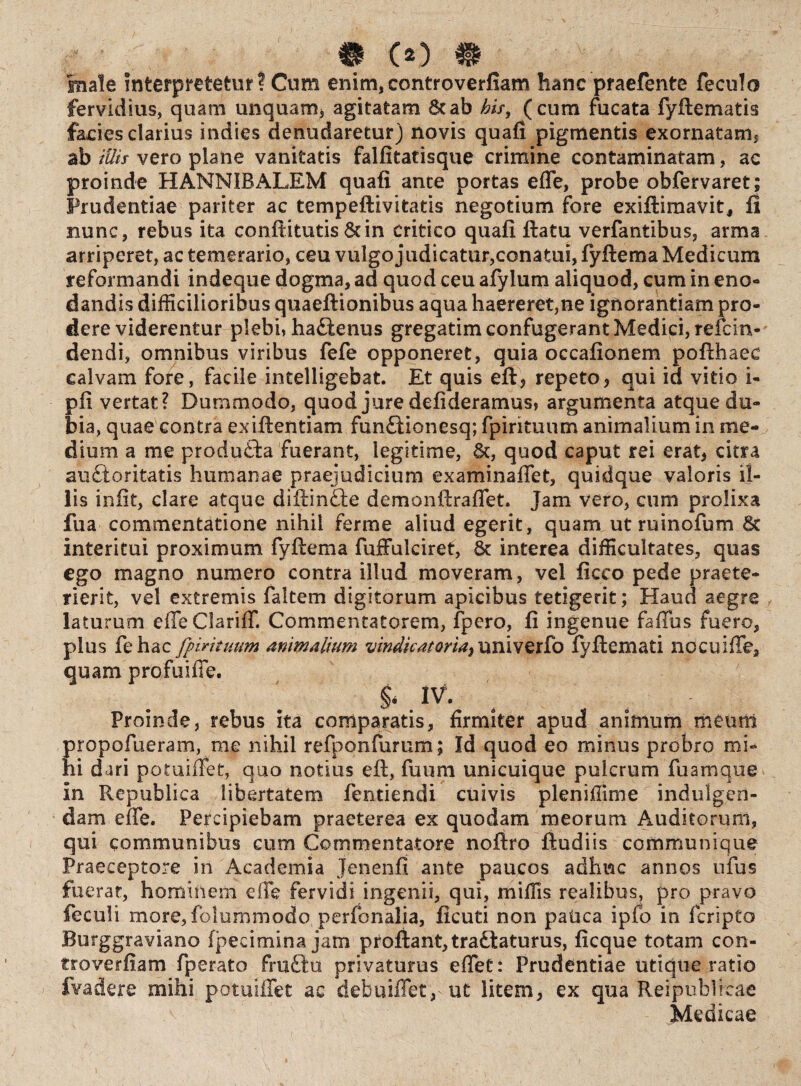 & co m male interpretetur ? Cum enim, controverfiam hanc praefente fecula fervidius, quam unquam, agitatam 8tab his, (cum fucata fyftematis facies clarius indies denudaretur) novis quafi pigmentis exornatam, ab illis vero plane vanitatis falfitatisque crimine contaminatam, ac proinde HANNIBALEM quafi ante portas effe, probe obfervaret; Prudentiae pariter ac tempeftivitatis negotium fore exiftimavit, fi nunc, rebus ita conftitutis 8dn critico quafi ftatu verfantibus, arma arriperet, ac temerario, ceu vulgo judicatur,conatui, fyftema Medicum reformandi indeque dogma, ad quod ceu afylum aliquod, cum in eno¬ dandis difficilioribus quaeftionibus aqua haereret,ne ignorantiam pro¬ dere viderentur plebi» haftenus gregatim confugerant Medici, reicin¬ dendi, omnibus viribus fefe opponeret, quia occafionem pofthaec calvam fore, facile intelligebat. Et quis eft, repeto, qui id vitio i- pfi vertat? Dummodo, quod jure defideramus, argumenta atque du¬ bia, quae contra exiftentiam fun£tionesq; fpirkuum animalium in me¬ dium a me produita fuerant, legitime, &, quod caput rei erat, citra auctoritatis humanae praejudicium examinaffet, quidque valoris il¬ lis iniit, clare atque diftinfte demonftraffet. Jam vero, cum prolixa fua commentatione nihil ferme aliud egerit, quam utruinofum 6t interitui proximum fyftema fufFulciret, 6t interea difficultates, quas ego magno numero contra illud moveram, vel ficco pede praete¬ rierit, vel extremis faltem digitorum apicibus tetigerit; Haud aegre laturum effe Clariff. Commentatorem, fpero, fi ingenue faffus fuero, plus fehac [piri tuum animalium vindicat oria,univerfo fyftemati nocuiffe, quam profuiffe. IV. Proinde, rebus ita comparatis, firmiter apud animum meum propofueram, me nihil refponfurum; Id quod eo minus probro mi¬ hi dari potuiftet, quo notius eft, fuum unicuique puicrum fuamque in Republica libertatem fentiendi cuivis pleniffime indulgen- dam effe. Percipiebam praeterea ex quodam meorum Auditorum, qui communibus cum Commentatore noftro ftudiis communique Praeceptore in Academia Jenenfi ante paucos adhuc annos nfus fuerat, hominem effe fervidi ingenii, qui, miffis realibus, pro pravo feculi more, folummodo perfonalia, ficuti non patica ipfo in fcripto Burggraviano fpecimina jam proflant,tra&aturus, ficque totam con- troverfiam fperato fru£tu privaturus effet: Prudentiae utique ratio fvadere mihi potuiffet ac debuiffet, ut litem, ex qua Reipublicae Medicae