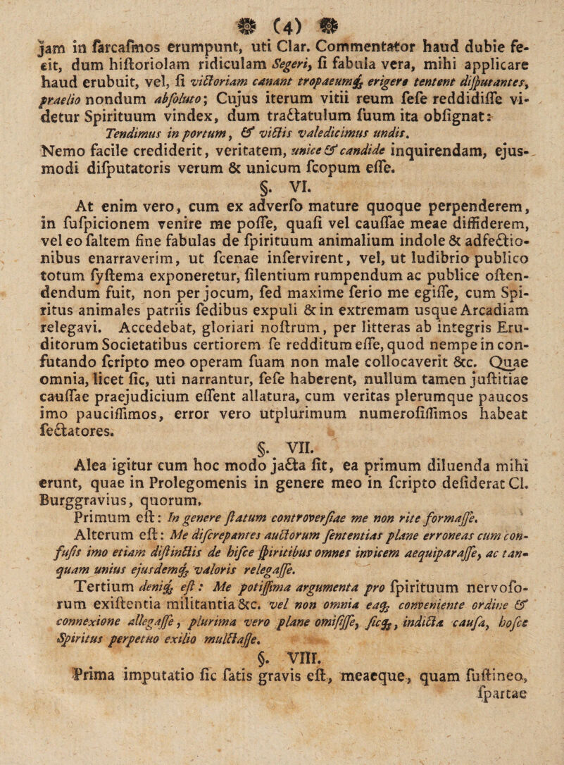 jam in farcalmos erumpunt, uti Clar. Commentator haud dubie fe¬ cit, dum hiftoriolam ridiculam Segerty fi fabula vera, mihi applicare haud erubuit, vel, fi viti oriam canant tropaeum& erigere tentmt diflutantes^ praelio nondum abfoluto; Cujus iterum vitii reum fefe reddidifie vi* detur Spirituum vindex, dum tradlatulum fuum ita obfignat: Tendimus in portum, & vittis valedicimus undis. Nemo facile crediderit, veritatem, unice & candide inquirendam, ejus-, modi difputatoris verum & unicum fcopum effe. §. VI. At enim vero, cum ex adverfo mature quoque perpenderem, in fufpicionem venire me poffe, quafi vel cauffae meae diffiderem, veleofaltem fine fabulas de fpirituum animalium indole & adfeftio- nibus enarraverim, ut fcenae infervirent, vel, ut ludibrio publico totum fyftema exponeretur, filentium rumpendum ac publice offen¬ dendum fuit, non per jocum, fed maxime ferio me egifle, cum Spi¬ ritus animales patriis fedibus expuli St in extremam usque Arcadiam relegavi. Accedebat, gloriari noftrum, per litteras ab integris Eru¬ ditorum Societatibus certiorem fe redditum effe, quod nempe in con¬ futando fcripto meo operam fuam non male collocaverit Scc. Quae omnia, licet fic, uti narrantur, fefe haberent, nullum tamen juftitiae cauffae praejudicium eflent allatura, cum veritas plerumque paucos imo pauciffimos, error vero utplurimum numerofiffimos habeat fectatores. §. VII. Alea igitur cum hoc modo jafta fit, ea primum diluenda mihi erunt, quae in Prolegomenis in genere meo in fcripto deiiderat Ci. Burggravius, quorum. Primum eft: In genere flatum controverflae me non rite formajfle. Alterum eft: Me difcrepantes auttorum flententias plane erroneas cum con- fufls imo etiam diftinttis de hiflce fiiritibus omnes invicem aequiparajfle} ac tan~ quam unius ejusdemcfl valoris relegaflfle. Tertium denicfc eft: Me potijflma argumenta pro fpirituum nervofo- rum exiftentia militantia 6cc. vel non omnia ea% conveniente ordine & connexione allega (fle, plurima vero plane omiflflfle} flcfr, inditta cauflay hoflce Spiritus perpetuo exilio multtajje. §. yiir. Prima imputatio fic fatis gravis eft, meaeque, quam fuftinea,