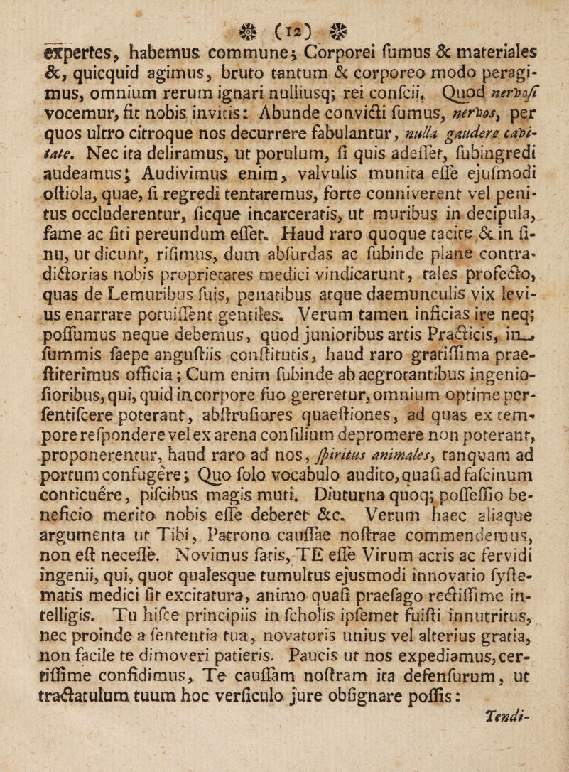 expertes, habemus commune> Corporei fumus & materiales &, quicquid agimus, bruto tantum & corporeo modo peragi¬ mus, omnium rerum ignari nulliusq; rei confcii. Quod nerbofi vocemur,fit nobis invitis: Abunde convidli fumus, nerhos, per quos ultro citroque nos decurrere fabulantur, nulla, gaudere cubi¬ tate. Nec ita deliramus, ut porulum, fi quis adefier, fubingredi audeamus; Audivimus enim, valvulis munita effe ejufmodi oftiola, quae, fi regredi tentaremus, forte conniverent vel peni¬ tus occluderentur, ficque incarceratis, ut muribus in decipula, fame ac fiti pereundum eflet. Haud raro quoque tacite & in fi- nu, ut dicunt, rifimus, dum abfurdas ac fubinde plane contra- didiorias nobis proprietates medici vindicarunt, tales profedto, quas de Lemuribus fuis, penatibus atque daemunculis vix levi¬ us enarrare pofuiilent gentiles. Verum tamen inficias ire neq; pofiumus neque debemus, quod junioribus artis Pradiicis, inu# iummis faepe anguftiis confiitutis, haud raro gratiffima prae- ftiterimus officia; Cum enim fubinde ab aegrotantibus ingenio- fioribus, qui, quid in corpore fuo gereretur, omnium optime per- fentifcere poterant, abfirufiores quaefiiones, ad quas ex tem¬ pore refpondere vel ex arena confilium depromere non poterant, proponerentur, haud raro ad nos, Jpiritus animales, tanqwam ad portum confugere; Quo folo vocabulo audito, quafi ad fafcinum conticuere, pifcibus magis muti. Diuturna quoq; pofieffio be¬ neficio merito nobis efie deberet &c. Verum haec aliaque argumenta ut Tibi, Patrono eaufiae noftrae commendemus, non eft necefle. Novimus fatis, TE efie Virum acris ac fervidi ingenii, qui, quot qualesque tumultus ejusmodi innovatio fyfte- matis medici fit excitatura, animo quafi praefago redii (fi me in- telligis. Tu hiSce principiis in fcholis ipfemet fuifii innutritus, nec proinde a fenrentia tua, novatoris unius vel alterius gratia, non facile te dimoveri patieris. Paucis ut nos expediamus, cer- tiffime confidimus. Te cauflam nofiram ita defenfurum, ut tradiatulum tuum hoc verficulo jure obfignare poffis: Tendi-