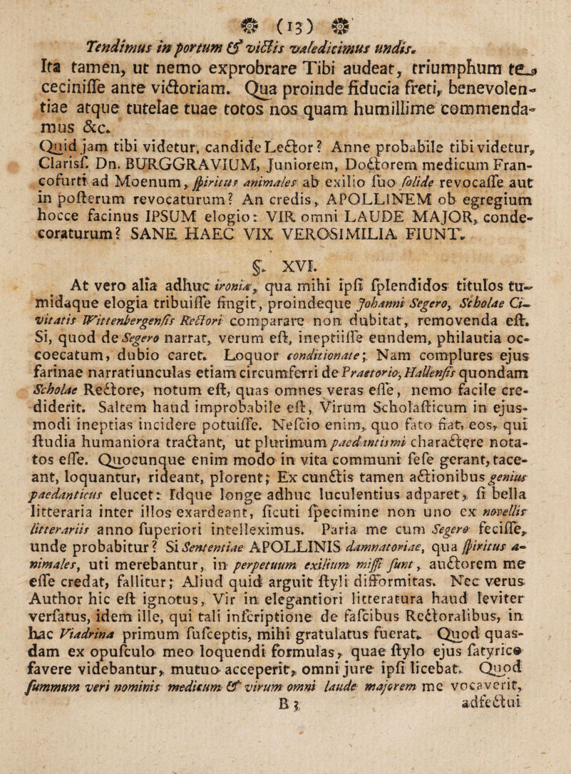 Tendimus in portum (f viffis valedicimus undis* Ita tamen, ut nema exprobrare Tibi audeat* triumphum te^> ceciniffe ante vufioriarn. Qua proinde fiducia freti* benevolen¬ tiae atque tutelae tuae totos nos quam humillime commenda¬ mus &c. Quid jam tibi videtur* candide Ledlor ? Anne probabile tibi videtur^ Ciarisfi Dn. BURGGRAVIUM, Juniorem, D odio rem medicum Fran- cofurti ad Moenum, fyiritus animales ab exilio fuo foUde revocaffe aut in pofterum revocaturum? An credis,. APOLLINEM ob egregium hocce facinus IPSUM elogio: VIR omni LAUDE MAJOR, conde¬ coraturum? SANR HAEC VIX VEROSIMILIA FIUNT. _ XVI. At vero alia adhuc ironia? P qua mihi ipfi fplendidos titulos tu- midaque elogia tribuiffe fingit, proindeque johanni Segero, Scholae G- vitatis IFittenbergen/is Reti ori comparare non dubitat, removenda efh Si, quod deSegero narrat, verum eft, ineptiiffe eundem, philautia oc- coecatum, dubio caret. Loquor condit tonat e; Nam complures ejus farinae narratiunculas etiam circumferri de'Praetor w^HaUenfii quondam Scholae Redtore, notum efl, quas omnes veras efle, nemo facile cre¬ diderit. Saltem haud improbabile eff,. Virum Scholaflicum in ejus¬ modi ineptias incidere potuiffe. Neleio enim,, quo fato fiat, eos* qui ftudia humaniora tradiant, ut plurimumpaedantismi charadlere nota¬ tos effe. Qupcunque enim modo in vita communi fefe gerant, tace¬ ant, loquantur, rideant, plorent^ Ex cundtis tamen adfionibus^/W paedanticus elucet: Idque longe adhuc luculentius adparet* fi bella litteraria inter illos exardeant, ficuti fpecimine non uno ex novellis litterariis anno fuperiori intelleximus. Paria me cum Segero feciffe,, unde probabitur? Si Sententiae APOLLINIS damnatoriae, qua jjiritus nimales, uti merebantur, in- perpetuum exilium mijft funt, audio rem me effe credat, fallitur; Aliud quid arguit flyli difformitas. Nec v^rus Author hic eft ignotus, Vir irr elegantion litteratura haud leviter verfatus, idem ille, qui tali inferiptione de fafeibus Redloralibus, in hac Viadrina primum fufeeptis, mihi gratulatus fuerat. Quod quas¬ dam ex opufculo meo loquendi formulas * quae fiylo ejus fatyric® favere videbantur* mutuo acceperit* omni jure ipfi licebat Quod fummum veri nominis medicum Of virum omni laude majorem me vocaverit,