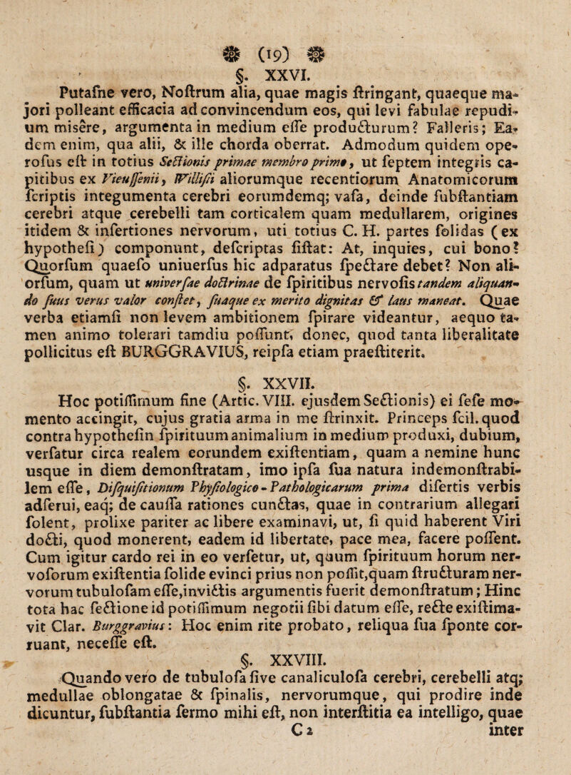 §. XXVI. Putafne vero, Noftrum alia, quae magis ftringant, quaeque ma¬ jori polleant efficacia ad convincendum eos, qui levi fabulae repudia um misere, argumenta in medium ede produdturum? Falleris; Ea* dem enim, qua alii, 5c ille chorda oberrat. Admodum quidem ope* rofus efl in totius SeEUonisprimae membroprimo, ut feptem integris ca¬ pitibus ex Vieuffemi, fFilli/h aliorumque recentiorum Anatomicorum feriptis integumenta cerebri eorumdemq; vafa, deinde fubftantiam cerebri atque cerebelli tam corticalem quam medullarem, origines itidem & infertiones nervorum, uti totius C. H. partes folidas (ex hypothefi) componunt, deferiptas fiftat: At, inquies, cui bono? Quorfum quaefo uniuerfus hic adparatus fpedlare debet? Non ali- orfum, quam ut miverfae dottrinae de fpiritibus netvofis tandem aliquan¬ do fuus verus valor conflet, fuaque ex merito dignitas & laus maneat» Quae verba etiamfi non levem ambitionem fpirare videantur, aequo ta* men animo tolerari tamdiu poffunt, donec, quod tanta liberalitate pollicitus eft RURGGRAVIUS, reipfa etiam praeftiterit. §. XXVII. Hoc potiffimum fine (Artic. VIII. ejusdem Sedtionis) ei fefe mo¬ mento accingit, cujus gratia arma in me ftrinxit. Princeps fcil.quod contra hypothefin fpirituum animalium in medium produxi, dubium, verfatur circa realem eorundem exiftentiam, quam a nemine hunc usque in diem demonftratam, imo ipfa fua natura indemonftrabi- lemefle, Difquifitionum Vhyfio logico - ? at ho logicarum prima difertis verbis adferui, eaq; de cauda rationes cunftas, quae in contrarium allegari folent, prolixe pariter ac libere examinavi, ut, fi quid haberent Viri do£li, quod monerent, eadem id libertate» pace mea, facere poffent. Cum igitur cardo rei in eo verfetur, ut, qaum fpirituum horum ner- voforum exiftentia folide evinci prius non poiTit,quam ftrudturam ner¬ vorum tubulofamefTe,invidiis argumentis fuerit demonftratum; Hinc tota hac fedtioneid potiHimum negotii fibi datum efTe, refteexiftima- vit Clar. Burggravius: Hoc enim rite probato, reliqua fua fponte cor¬ ruant, neceffe eft. §. XXVIII. Quando vero de tubulofafive canaliculofa cerebri, cerebelli atq; medullae oblongatae 8c fpinalis, nervorumque, qui prodire inde dicuntur, fubftantia ferino mihi eft, non interftitia ea intelligo, guae C 2 inter