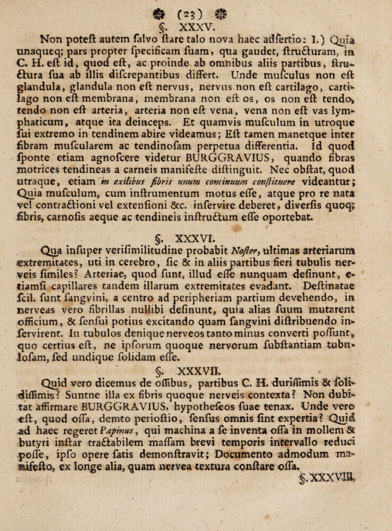 §. XXXV, Non poteft autem falvo ftare talo nova ha£c adfertio: 1.) Qni& unaqueq; pars propter fpecificam fuam, qua gaudet, ftru&uram, m C. H, eft id, quod eft, ac proinde ab omnibus aliis partibus, ftru~ ftura fua ab illis difcrepantibus differt. Unde mufculus non eft glandula, glandula non eft nervus, nervus non eft cartilago, carti¬ lago non eft membrana, membrana non eft os, os non eft tendo*, tendo non eft arteria, arteria non eft vena, vena non eft vas lym* phaticum, atque ita deinceps. Et quamvis mufculum in utroque lui extremo in tendinem abire videamus; Eft tamen manetque inter fibram mufcularem ac tendinofam perpetua differentia. Id quod fponte etiam agnoftere videtur BURGGRAVIUS, quando fibras motrices tendineas a carneis manifefte diftinguit. Nec obftat, quod utra que, etiam m exilibus fibris unum continuum confli tuere videantur; Quia mufculum, cum inftrumcntum motus effe, atque pro re nata vel contractioni vel extenfioni 8cc. infervire, deberet, diverfis quoq* fibris, carnofis aeque ac tendineis inftruCiura effe oportebat. §. XXXVI. ^ , ' Qua infuper verifimilitudine probabit Nofier, ultimas arteriarum extremitates , uti in cerebro , lic & in aliis partibus fieri tubulis ner- veis fimiles? Arteriae, quod funt, illud effe nunquam delinunt, e» tiamfi capillares tandem illarum extremitates evadant. Delimatae ifcil. funt fangvini, a centro ad peripheriam partium devehendo, in nerveas vero fibrillas nullibi delinunt, quia alias fuum mutarent officium, & feofui potius excitando quam fangvini diftribuendo in¬ fervire nt. In tubulos denique nerveos tanto minus converti poffunt* quo certius eft , ne ipforum quoque nervorum fubftantiam tubii* lofam, fed undique folidam effe. XXXVII. _ ^ « Quid vero dicemus de offibus, partibus G. H. duriffimis ■'& foli- diffimis? Suntne illa ex fibris quoque nerveis contexta? Non dubi¬ tat affirmare BURGGRAVIUS, hypothefeos fuae tenax. Unde ver© eft, quod offa, demto perioftio, lenfus omnis fint expertia? -Quii ad haec regeret Fapmus, qui machina a fe inventa offa in mollem & butyri inftar tr a flabilem maffam brevi temporis intervallo reduci poffe, ipfo opere fatis demonftravit; Documento admodum mifeftoj ex longe alia, quam netvea textura conflare offa.