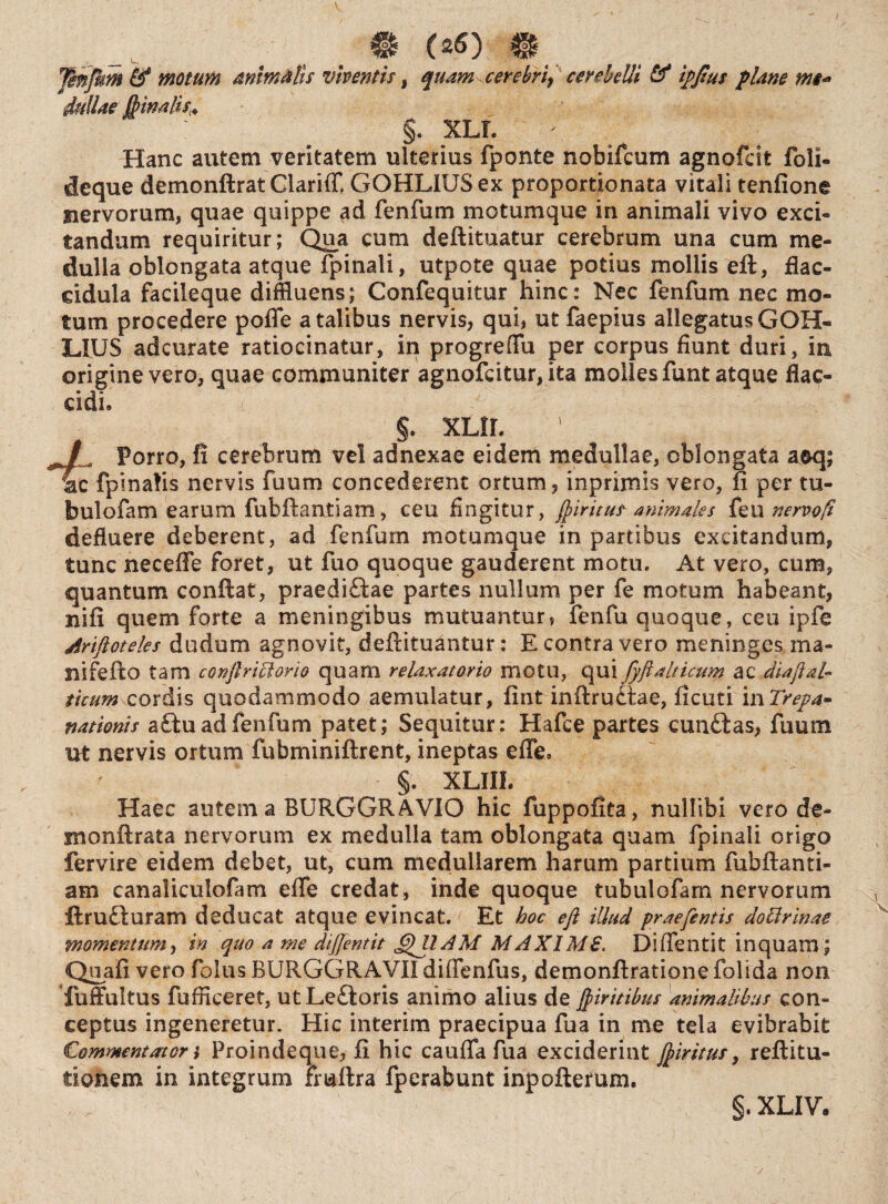 Tmfnm &° moturi animalis viventis, quam cerebri, cerebelli & ipftus plane ms* 3wa/^4 §. xll r Hanc autem veritatem ulterius fponte nobifcum agnofcit foli- deque demonftrat Clariff. GOHLIUSex proportionata vitali tenfione nervorum, quae quippe ad fenfum motumque in animali vivo exci¬ tandum requiritur; Qua cum deftituatur cerebrum una cum me¬ dulla oblongata atque fpinali, utpote quae potius mollis eft, flac- eidula facileque diffluens; Confequitur hinc: Nec fenfum nec mo¬ tum procedere pofle a talibus nervis, qui, ut faepius allegatus GOH- LIUS adcurate ratiocinatur, in progreflu per corpus fiunt duri, in, origine vero, quae communiter agnofcitur,ita molles funt atque flac¬ cidi. §. XLfL /. Porro, fi cerebrum vel adnexae eidem medullae, oblongata aeq; lac fpinalis nervis fuum concederent ortum, inprimis vero, fi per tu- bulofam earum fubftantiam, ceu fingitur, ftiritus animales feu nervoft defluere deberent, ad fenfum motumque in partibus excitandum, tunc neceflfe foret, ut fuo quoque gauderent motu. At vero, cum, quantum confiat, praedirae partes nullum per fe motum habeant, nifi quem forte a meningibus mutuantur, fenfu quoque, ceu ipfe Ariftoteks dudum agnovit, deftituantur: E contra vero meninges ma¬ ni fe fio tam conftriciorio quam re laxator io motu, qui fyftalticum ac diajt-al¬ tuum cordis quodammodo aemulatur, fint inftruitae, ficuti inTrepa- nationis aftu ad fenfum patet; Sequitur: Hafee partes cun£tas, fuum ut nervis ortum fubminiftrent, ineptas efle, §. XLIIL Haec autem a BURGGRAVIO hic fuppofita, nullibi vero de- rnonftrata nervorum ex medulla tam oblongata quam fpinali origo fervire eidem debet, ut, cum medullarem harum partium fubftanti- am canaliculofam efle credat, inde quoque tubulofam nervorum ftru£turam deducat atque evincat. Et hoc eft illud praefcntis do Urinae momentum, in quo a me diffentit GniAM M AXIMS. Di flentit inquam; Quafi vero folus BURGGRAVII diffenfus, demonftratione folida non fuffultus fufficeret, utLe£loris animo alius de ftiritibus animalibus con¬ ceptus ingeneretur. Hic interim praecipua fua in me tela evibrabit Commentator i Proindeque, fi hic cauffa fua exciderint ftiritus, reftitu- tionem in integrum Frnftra fperabunt inpoftemm.