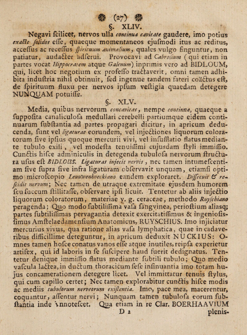 §. XLIV. Negavi fcilicet, nervos ulla continua cavitate gaudere, imo potius exatle folidos effe, quaeque momentaneos ejufmodi itus ac reditus, acceffus ac recedas jjintuum animaliumquales vulgo finguntur, non patiatur, audafter 'adferui. Provocavi ad Cabrolimn (qui etiam in partes vocat Hippocratem atque Galenum) inprimis vero ad BIDLOUM, qui, licet hoc negotium ex profeffb traftaverit, omni tamen adhi¬ bita induftria nihil obtinuit, fed ingenue tandem fateri coaftus eft> de fpirituum fluxu per nervos ipfum veftigia quaedam detegere NUNQUAM potuiffe. §. XLV. Media, quibus nervorum concavitas, nempe continua, quaeque a fuppofita canaliculofa medullari cerebelli partiumque eidem conti¬ nuarum fubftantia ad partes propagari dicitur, in apricum dedu¬ cenda, funt vel ligaturae eorundem, vel injectiones liquorum colora¬ torum five ipiius quoque mercurii vivi, vel infuffiatio flatus median¬ te tubulo exili , vel modefta tenuiffimi cujusdam ftyli immiffio» CunGis hifce adminiculis in detegenda tubulofa nervorum ftruciu- ra ufus eft EIDLGUS. Ligaturas injecit nervis , nec tamen intumefcenti- am five fupra five infra ligaturam obfervavit unquam, etiam fi opti¬ mo microfcopio Leuulvenhoeckiano eandem exploraret. Dijfecuit & reu fcidit nervum; Ncc tamen de utraque extremitate ejusdem humorem feufuccum ftiliitafie, obfervare ipfi licuit. Tentetur ab aliis injeftio liquorum coloratorum, materiae y* g* ceraceae, methodo Ruyfchiam peragenda; Quo modofubtilifiima vafa fangvinea, perioftium aliasq; partes fubtiliflimas pervagantia detexit exercitatiffimus 8c ingeniofis- fimus Amfielaedamenfium Anatomicus, RUYSCH1US. Imo injiciatur mercurius vivus, qua ratione alias vafa lymphatica, quae in cadave¬ ribus difficillime deteguntur, in apricum deduxit NUCKIUS: O- mnes tamen hofce conatus vanos effe atque inutiles, reipfa experietur artifex, qui id laboris in fe fufeipere haud fuerit dedignatus. Ten* tetur denique immiffio flatus mediante fubtili tubulo; Quo medio vafcula !aftea,in d utrum thoracicum fefe infinuantia imo totam hu¬ jus concamerationem detegere licet. Vel immittatur tenuis ftylus, qui cum capillo certet; Nec tamen explorabitur cunilis hifce modis ac mediis tubulorum nerve orum exijfentia. Imo, pace mea, macerentur, coquantur, aflentur nervi; Nunquam tamen tubulofa eorum fub¬ ftantia inde \nnotefcet. Qua etiam in re Clar. BOERHAAV1UM D z plenis-