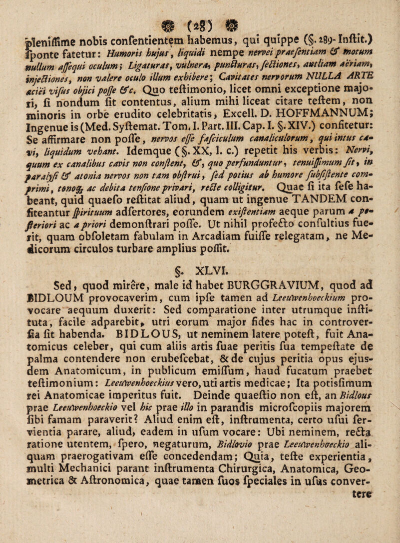 m (285 9 . pleniffime nobis confentientem habemus, qui quippe (§. i8<>Inftit.) fponte fatetur: Humoris hujus, liquidi nempe nerveiprae fient Um & motum mullum ajfequi oculum; Ligaturas, vulnera, punfturas, {eIliones, antliam aeriam, injectiones, non valere oculo illum exhibere; Cavitates nervorum NULLA ARTE aciei vifius objici pojje &c. Quo teftimonio, licet omni exceptione majo¬ ri, fi nondum fit contentus, alium mihi liceat citare teftem, non minoris in orbe erudito celebritatis, Excell. D. HOFFMANNUM; Ingenue is (Med. Syftemat. Tom. I. Part. III. Cap. I. §. XIV.) confitetur: Se affirmare non pofle, nervos effe faficiculum canaliculorum, quiimus ca* viy liquidum vehant. Idemque (§.XX, 1. c.) repetit his verbis: Nervi, quum ex canalibus cavis non confient, (f, quo perfunduntur, tenuiJftmum fit, in paralyfi &* atonia nervos non tam obftrui, fed potius ab humore fiubfifiente com- primi, tonofa ac debita tenfioneprivari, reEle colligitur. Quae fi ita fele ha¬ beant, quid quaefo reftitat aliud, quam ut ingenue TANDEM con¬ fiteantur fjirituum adfertores, eorundem exiftentiam aeque parum a pe* floriori ac a priori demonftrari pofle. Ut nihil profe&o confultius fue¬ rit, quam obfoletam fabulam in Arcadiam fuifle relegatam * ne Me¬ dicorum circulos turbare amplius poffit. §. XLVL Sed, quod mirere, male id habet BURGGRAVIUM, quod ad BIDLOUM provocaverim, cum ipfe tamen ad Leeuwenhoeckium pro¬ vocare aequum duxerit: Sed comparatione inter utrumque infti- tuta, facile adparebit* utri eorum major fides hac in controver- fia fit habenda. BIDLOUS, ut neminem latere poteft, fuit Ana¬ tomicus celeber, qui cum aliis artis fuae peritis fua tempeftate de palma contendere non erubefcebat, &de cujus peritia opus ejus¬ dem Anatomicum, in publicum emiflum, haud fucatum praebet teftimonium: Leeuwenhoeckius vero,uti artis medicae; Ita potisfimum rei Anatomicae imperitus fuit. Deinde quaeftio non eft, an Bidlous prae Leewwenhoeckio vel hic prae illo in parandis microfcopiis majorem fibi famam paraverit? Aliud enim eft, inftrumenta, certo ufui fer- vientia parare, aliud, eadem in ufum vocare: Ubi neminem, re£ta ratione utentem, fpero, negaturum, Bidlovio prae Leeuivenhaeckio ali¬ quam praerogativam efle concedendam; Quia, tefte experientia» multi Mechanici parant inftrumenta Chirurgica, Anatomica, Geo¬ metrica & Aftronomica, quae tanaen fuos fpeciales in ufus conver¬ tere 1