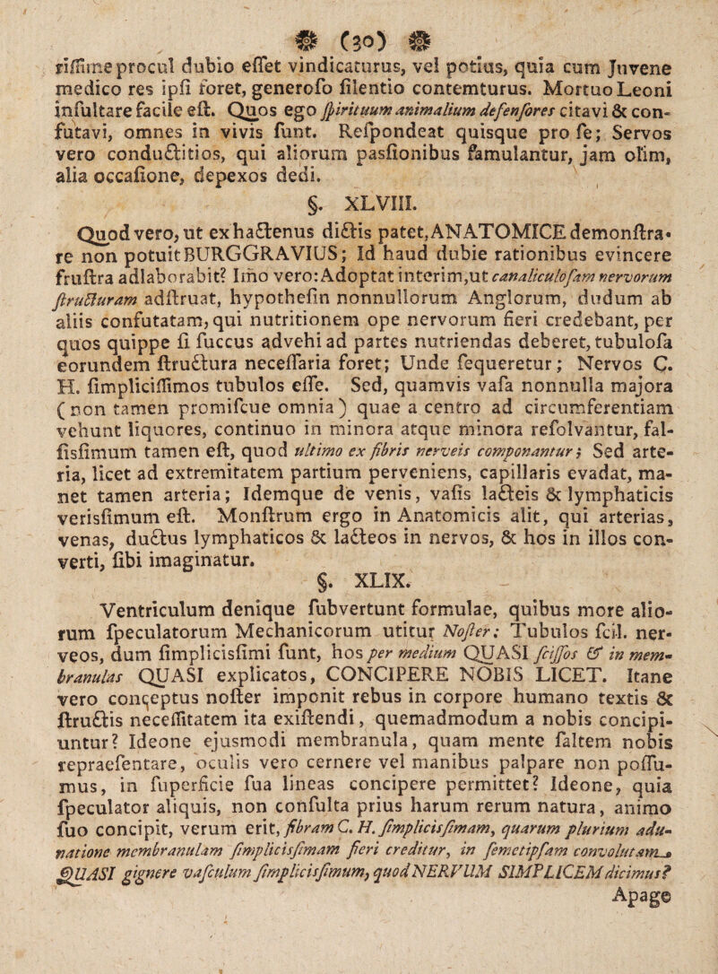 riffime procul dubio efiet vindicaturus, ve! potius, quia cum Juvene medico res spfl foret, generofo fiientio contemturus. Mortuo Leoni infui tare facile eft. Quos ego Jpiritmmanimalium defenfores citavi 6t con¬ futavi, omnes in vivis funt. Refipondeat quisque profe; Servos vero conduftitios, qui aliorum pasfionibus famulantur, jam ofim, alia occafione, depexos dedi. §. XLVIII. Quod vero, ut exha£tenus di£tis patet, AN ATOMICEdemonftra* re non potuit BURGGRAVIUS; Id haud dubie rationibus evincere fmftra adlaborabit? Imo vero: Adoptat i n ter i m, ut canaliculof*m nervorum ftruffiuram adftruat, hypothefin nonnullorum Anglorum, dudum ab aliis confutatam, qui nutritionem ope nervorum fieri credebant, per quos quippe ii fuccus advehi ad partes nutriendas deberet, tubulofa eorundem ftruftura neceffaria foret; Unde fequeretur; Nervos Q. H. fimplicilTimos tubulos effe. Sed, quamvis vafa nonnulla majora (non tamen promifcue omnia) quae a centro ad circumferentiam vehunt liquores, continuo in minora atque minora refolvantur, fai- fisfimum tamen eft, quod ultimo ex fibris nerveis componamur ,* Sed arte¬ ria, licet ad extremitatem partium perveniens, capillaris evadat, ma¬ net tamen arteria; Idemque de venis, vafis ia£fceis St lymphaticis verisfimum eft. Monftrum ergo in Anatomicis alit, qui arterias, venas, du£tus lymphaticos 6c lafteos in nervos, & hos in illos con¬ verti, fibi imaginatur. §. XLIX. Ventriculum denique fubvertunt formulae, quibus more alio¬ rum fpeculatorum Mechanicorum utitur Nofier; Tubulos fcil. ner- veos, dum fimplicisfimi funt, hos per medium QUASI fcijjos & in mem¬ branulas QUASI explicatos, CONCIPERE NOBIS LICET. Itane vero concjeptus nofter imponit rebus in corpore humano textis Sc jftru&is neceflitatem ita exiftendi, quemadmodum a nobis concipi¬ untur? Ideone ejusmodi membranula, quam mente faltem nobis repraefentare, oculis vero cernere vel manibus palpare non po(fu¬ ni us , in fuperficie fua lineas concipere permittet? Ideone, quia fpeculator aliquis, non confulta prius harum rerum natura, animo fuo concipit, verum erit, fibramG.H. fimplicisfimami quarum plurium adu¬ nat ion e membranulam fimplicisfimam fieri creditur, in femctipfam convolutam. i'QUASI gignere vafculum fimplkisfwmm, quod NERVUM SIMPLICEM dicimus? Apage