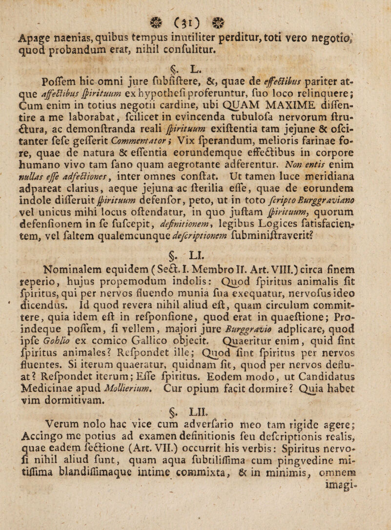 # ($0 Apage naenias, quibus tempus inutiliter perditur, toti vero negotio^ quod probandum erat, nihil confulitur. S- L- Poffem hic omni jure fubfiftere, Sr, quae de efeSHkus pariter at¬ que affeEUbusSpirituum exh.ypothefiproferuntur, fuo loco relinquere; Cum enim in totius negotii cardine, ubi QUAM MAXIME diffen- tire a me laborabat, fcilicet in evincenda tubulofa nervorum ftru- ftura, ac demonftranda reali fpirituum exiftentia tam jejune 8c ofci- tanter fefe gefferit Commentator i Vix fperandum, melioris farinae fo¬ re, quae de natura 8c edentia eorundemque effectibus in corpore humano vivo tam fano quam aegrotante adferentur. Non entis enim nullas effe adfe Iliones, inter omnes conflat. Ut tamen luce meridiana adpareat clarius, aeque jejuna ac flerilia effe, quae de eorundem indole differuit jfirituum defenfor, peto, ut in toto firiptoBurggraviano vel unicus mihi locus oflendatur, in quo juftam fpirituum, quorum defenfionem in fe fufcepit, definitionem, legibus Logices fatisfacieiv tem, vel faltem qualemcunque defcriptionem fubminiftraverit? - ^ e $• LL Nominalem equidem (SeCt.I, Membro II. Art VIII.) circa finem reperio, hujus propemodum indolis: Quod fpiritus animalis fit fpiritus, qui per nervos fluendo munia fua exequatur, nervofusideo * dicendus. Id quod revera nihil aliud eft, quam circulum commit¬ tere, quia idem eft in refponfione, quod erat in quaeftione; Pro- indeque pofTem, fi vellem, majori jure Burggravto adplicare, quod ipfe Gohlio ex comico Gallico objecit. Quaeritur enim, quid fint fpiritus animales? Refpondet ille; Quod fint fpiritus per nervos fluentes. Si iterum quaeratur, quidnam fit, quod per nervos deflo» at? Refpondet iterum; EiTe fpiritus. Eodem modo, ut Candidatus Medicinae apud Mollierium. Cur opium facit dormire? Quia habet vim dormitivam. §. LIL Verum nolo hac vice cum adverfario meo tam rigide agere; Accingo me potius ad examen definitionis feu defcriptionis realis, quae eadem fe&ione (Art. VII.) occurrit his verbis: Spiritus nervo* fi nihil aliud funt, quam aqua fubtiliffima cum pingvedine mi* tiflima blandiflimaque intime commixta, & in minimis, omnem imagU