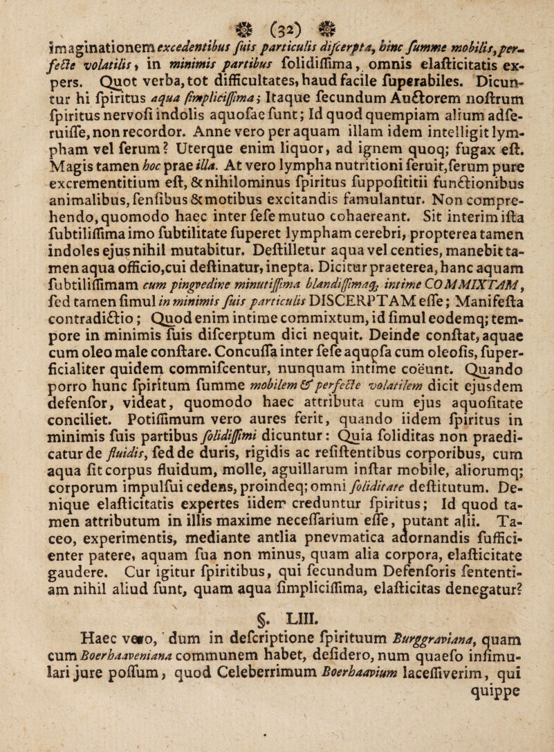 \ ® (32)'® imaginationem excedentibus fuis particulis difcerpta^ hinc fumme mobili sy per^ fefie volatilis, in minimis partibus folidiflima, omnis elafticitatis ex¬ pers. Quot verba, tot difficultates, haud facile fuperabiles. Dicun¬ tur hi fpiritus aqua fimpliciffima $ Itaque fecundum Au&orem noftrum fpiritus nervofi indolis aquofaefunt; Id quod quempiam alium adfe- ruifle, non recordor. Anne vero per aquam illam idem intelligit lym¬ pham vel ferum? Uterque enim liquor, ad ignem quoq; fugax eft. Magis tamen hoc prae illa. At vero lympha nutritioni feruit,ferum pure excrementitium eft, & nihilominus fpiritus fuppofititii fun&ionibus animalibus,fenfibus&motibus excitandis famulantur. Non compre¬ hendo, quomodo haec inter fefe mutuo cohaereant. Sit interimifta fubtilillima imo fubtilitate fuperet lympham cerebri, propterea tamen indoles eju? nihil mutabitur. Deftilletur aqua vel centies, manebit ta¬ men aqua officio,cui deftinatur, inepta. Dicitur praeterea, hanc aquam fubtiliflimam cum pingvedine minutijfma blandi {fima intime COMMIXTAM , fed tamen fimul in minimis fuis particulis DISCERPTAM efle; Manifefta contradi&io; Quod enim intime commixtum, id fimul eodemq; tem¬ pore in minimis fuis difcerptum dici nequit. Deinde conftat, aquae cum oleo male conftare. Concufla inter fefe aqupfa cum oleofis, fuper- ficialiter quidem commifcentur, nunquam intime coeunt. Quando porro hunc fpiritum fumme mobilem &perfecle volatilem dicit ejusdem defenfor, videat, quomodo haec attributa cum ejus aquofitate conciliet. Potifiimum vero aures ferit, quando iidem fpiritus in minimis fuis partibus folidijftmi dicuntur: Quia foliditas non praedi¬ catur de fluidis, fed de duris, rigidis ac refiftentibus corporibus, cum aqua fit corpus fluidum, molle, aguiilarum inftar mobile, aliorumq; corporum impulfui cedens, proindeq; omni foltditate deftitutum. De¬ nique elafticitatis expertes iidem creduntur fpiritus; Id quod ta¬ men attributum in illis maxime neceflarium efle, putant alii. Ta¬ ceo, experimentis, mediante antlia pnevmatica adornandis fuffici- enter patere, aquam fua non minus, quam alia corpora, elafticitate gaudere. Cur igitur fpiritibus, qui fecundum Defenforis fententi- am nihil aliud funt, quam aqua fimpliciflima, elafticitas denegatur? §. LIIL Haec ve*o, dum in defcriptione fpirituum Burggraviana, quam cum Boerhaavemana communem habet, defidero, num quaefo infimu- lari jure poffum, quod Celeberrimum Boerhaavium lacefliverim, qui quippe