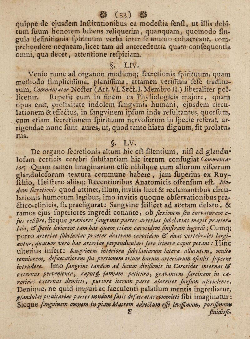 quippe de ejusdem Inftkutionibus ea modefiia fenfi, ut illis debi¬ tum fuum honorem lubens reliquerim, qua n quam, quomodo lin¬ gula definitionis fpirituum verba inter fe mutuo cohaereant, com¬ prehendere nequeam, licet tam ad antecedentia quam coufequentia omni, qua decet, attentione refpieiam* §. LIV. v ; ^ ' ' Venio nunc ad organon modumq; fecreticnis fpirituum? quam methodo fimplicifilma, pianifiima, attamen verijffinia fefe traditu¬ rum, Commentator Mofter (Art. VI. Seft.L Membro IL) liberaliter pol¬ licetur. Repetit eum in finem ex Phyfiologicis majore, quam opus erat, prolixitate indolem fangvinis humani, ejusdem circu¬ lationem &effe£tus, in fangvinem ipfum inde refultantes, quorfum, cum etiam fecretionem fpirituum nervoforum in fpecie referat, ar¬ rigendae nunc funt aures, ut, quod tanto hiatu digaum, fit prolatu* rus. §. LV. De organo fecretionis altum hic efi: filentiuni, nifi ad glandu* lofam corticis cerebri fubftantiam hic iterum confugiat Commentar tor; Quam tamen imaginariam efife nihilque cum aliorum vifcerum glanduloforum textura commune habere, jam fuperius ex Ruy- fchio, Heiftero aliisq; Recentioribus Anatomicis oftenfum eft. Mo* dum fecretionis quod attinet, illum, invitis licet Sc reclamantibus circu¬ lationis humorum legibus, imo invitis quoque obfervationibuspra- dlico-clinicis, ficpraefigurat: Sangvine fcilieet ad aortam delato, 6c ramos ejus fuperiores ingredi conante, ob flexionem feu curvaturam e- jus refilire, ficqu e graviores flangvinis partes arterias flub clavi as magis praeter- labi, & jpecie leviorem tam has quam etiam carotidem flnifl/am ingredi; Cumq; porro arteriae fubelaviae praeter dextram carotidem & duas vertebrales largi¬ antur , quatuor vero hae arteriae perpendiculari fere itinere caput petant: Hinc ulterius infert: Sangvinem interiora flubclaviarum latera alluentem, multo tenuiorem, defaecatiorem flui portionem trium harum arteriarum ofculis fuperne intrudere. Imo fangvine tandem ad locum divifionis in Carotides internas (f externas perveniente, caput f jamjam petituro, gravantem farcinam in ca¬ rotides externas demitti, puriore iterum parte alacriter fkrflum afeendente« Denique, ne quid impuri ac faeculenti palatium mentis ingrediatur, glandulae pituitariae partes nondum fatis defaecatas committi fibi imaginatur: Sicque fangvinem ompem in f iam Matrem advectum ejfe jevijfmum} purtjflmum E * fluidisfl'<•