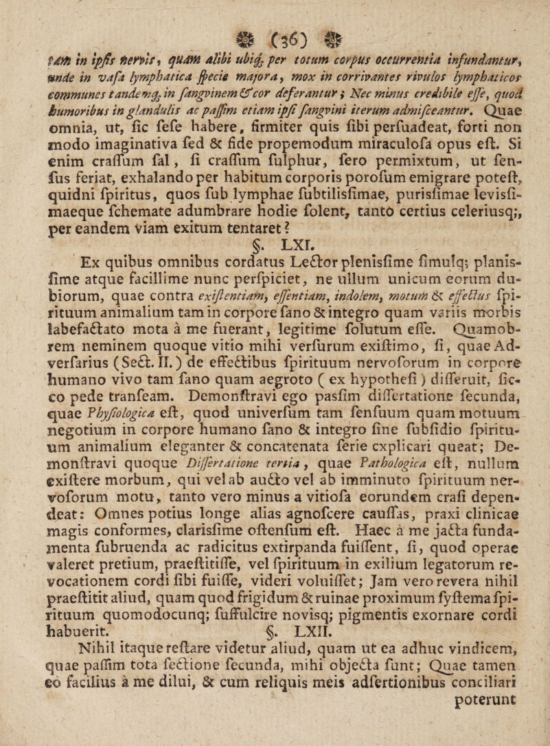 tdfH in ipfis fierpifi qudM alibi ubiper totum corpus occurrentia infundantur% unde in vafa lymphatica fyecie majora, mox in corrivantes rivulos lymphaticos eommunes tandemin fangvinem &*cor deferantur; Nec minus credibile ejfe, quod humoribus in glandulis ac paffim etiam ipfi fangvini iterum admifceaniur. Quae omnia, ut, fic fefe habere, firmiter quis libiperfuadeat, forti non modo imaginativa fed St fide propemodum miraculofa opus eft. Si enim craffum fal, li crafftim fulphur, fero permixtum, ut fen- fus feriat, exhalando per habitum corporis porofum emigrare potefl, quidni fpiritus, quos fub lymphae fubtilisfimae, purisfimae levisli- maeque fchemate adumbrare hodie folent* tanto certius celeriusq;, per eandem viam exitum tentaret ? §. LXL Ex quibus omnibus cordatus Ledtor plenisfime {imulq; planxs- lime atque facillime nunc perfpiciet, ne ullum unicum eorum du¬ biorum, quae contra exifientiam) ej]etitiam3 indolem, motum 6c effetius fpi- rituum animalium tam in corpore fano St integro quam variis morbis iabefaftato mota a me fuerant, legitime fo lutum e (Te. Quamob- rem neminem quoque vitio mihi verfurum exiftimo, fi, quae Ad* verfarius (Seft. IL) de efFedtibus fpirituum nervoforum in corpore humano vivo tam fano quam aegroto ( ex hypothefi) differuit, lic¬ eo pede tranfeam. Demonftravi ego paslim dilfertatione fecunda, quae Pbyfologica eft, quod univerfum tam fenfuum quam motuum negotium in corpore humano fano St integro line fubfidio fpiritu- um animalium eleganter St concatenata ferie explicari queat; De» inonitravi quoque Differt at ione tertia, quae Pathologica ell, nullum cxiltere morbum, qui vel ab audio vel ab imminuto fpirituum ner- vofomm motu, tanto vero minus a vitiofa eorundem crali depen¬ deat: Omnes potius longe alias agnofeere cauffas, praxi clinicae magis conformes, clarislime oftenfum eft. Haec a me jadta funda¬ menta fubruenda ac radicitus extirpanda fuiffent, fi, quod operae valeret pretium, praeflitiffe, vel fpirituum in exilium legatorum re¬ vocationem cordi fibi fuiffe, videri voluilfet; Jam vero revera nihil praeflitit aliud, quam quod frigidum St ruinae proximum fyllema fpi¬ rituum quomodocunq; fuffulcire novisq; pigmentis exornare cordi habuerit. §. LXII. Nihil itaque reflare videtur aliud, quam ut ea adhuc vindicem, quae paffim tota fedlione fecunda, mihi objedta funt; Quae tamen eo facilius a me dilui, St cum reliquis meis adfertionibus conciliari poterunt