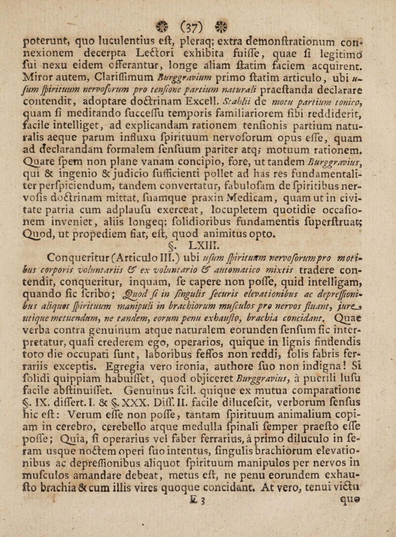 poterunt, quo luculentius eft, pleraq; extra demonftrationum con* nexionem decerpta Leftori exhibita fuiffe, quae fi legitimo fui nexu eidem offerantur, longe aliam ftatim faciem acquirent. Miror autem, Clariflimuin Eurggr avium primo ftatim articulo, ubi u- fum fpirituum nervoforum pro tenfione partium naturali prae flanda declarare contendit, adoptare doilrinam Excell. Stahlii de motu partium toniro, quam fi meditando fucceffu temporis familiariorem fibi reddiderit, facile intelliget, ad explicandam rationem tenfionis partium natu¬ ralis aeque parum influxu fpirituum nervoforum opus efie, quam ad declarandam formalem fenfuum pariter atq,* motuum rationem. Quare fpern non plane vanam concipio, fore, ut tandem Eurggravius, qui 8c ingenio 5t judicio fufficienti pollet ad has res fundamentali¬ ter perfpiciendum, tandem convertatur, fabulofam defpiritibus ner- vofis do&rinam mittat, fuamque praxin Medicam, quam ut in civi¬ tate patria cum adplaufu exerceat, locupletem quotidie occafio- nem inveniet, aliis longeq; folidioribus fundamentis fuperftruat; Quod, ut propediem fiat, eft, quod animitus opto. ; §. LXIIL Conqueritur (Articulo III.) ubi ufiumjfiritunm nervoforum pro moti- hus corporis voluntariis & ex voluntario & aut ornat ico mixtis tradere con¬ tendit, conqueritur, inquam, fe capere non poffe, quid intelligam, quando fic fcribo; fi)uod fi in fingulis fecuris elevationibus ac deprejfwm- bus aliquot fpirituum manipuli in brachiorum mufculos pro nervos fluant, pure__* Utique metuendumj ne tandem, eorum penu exbaufio, brachia concidant. Quae verba contra genuinum atque naturalem eorunden fenfum fic inter¬ pretatur , quafi crederem ego, operarios, quique in lignis findendis toto die occupati funt, laboribus feffos non reddi, folis fabris fer¬ rariis exceptis. Egregia vero ironia, authore fuo non indigna! SI folidi quippiam habuiffet, quod objiceret Burggravius, a puerili lufu facile abftinuiffet. Genuinus fcil. quique ex mutua comparatione §. IX. differt. I. Sc §.XXX. Diff. II. facile dilueefeit, verborum fenfus hic eft: Verum effe non poffe, tantam fpirituum animalium copi¬ am in cerebro, cerebello atque medulla fpinali femper praeito effe poffe; Quia, fi operarius vel faber ferrarius, a primo diluculo in fe¬ ram usque nodem operi fuo intentus, fingulis brachiorum elevatio¬ nibus ac depreffionibus aliquot fpirituum manipulos per nervos in mufculos amandare debeat, metus eft, ne penu eorundem exhau- fto brachia Sc cum illis vires quoque concidant. At vero, tenuiviftu £ 3 quo