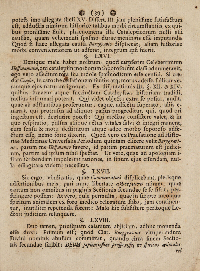 poteft, imo allegata thefi XV. Differt. III. jam pleniffitne fatisfa&um eft, addudlis nimirum hiftorice talibus morbi circurnftantiis, ex qui¬ bus proniffime fluit, phaenomena illa Catalepticorum nulli alii cauffae, quam vehementi fpafmo durae meningis effe imputanda. Quod ii haec allegata cauffa Burggravio difpliceat ? aliam hiftoriae morbi convenientiorem ut adferat, integrum ipii fuerit. §. LXVL Denique male habet noftrum* quod carpferim Celeberrimum Hoffmanmim, qui catalepiin morborum foporoforum clafli adnumeravit, ego vero affeftumtota fua indole fpafmodicum effe cenfui. Si cre¬ dat Cenfir, in catoche Effationem fenfus atq; motus adeffe, fallitur ve- ramque ejus naturam ignorat. Ex difputationis III. §. XII. 8? XIV. quibus brevem atque fuccinftam Catalepfe&s hiftoriam tradidi, melius informari poterat. Qui videt objedta extra fe pofita, audit, quae ab aditantibus proferuntur, eaque, adfeftu fuperato, aliis e- narrat, qui protrufus ad aliquot paffus progreditur, qui, quod ori ingeftum eft, deglutire poteft; Qiii ere£bus confiftere valet, 6c in quo refpiratio, pulfus aliique a£ius vitaks falvi & integri manent, eum fenfu & motu deftitutum atque adeo morbo foporofo adfe- ftum effe, nemo forte dixerit. Quod vero ex Praefatione ad Hifto¬ riae Medicinae Univerfalis Periodum quintam elicere velit Burggravi* us, parum me Hoffmanno favere, id partim praematurum eft judici¬ um, partim ad ipfum nihil fpeftat. Ut vero, quae ad apologiam i- ftam feribendam impulerint rationes, in finum ejus effundam, nul¬ la efflagitare videtur neceflitas. §. LXVIL Sic ergo, vindicatis, quae Commentatori difplicebant, plerisque adfertionibus meis, pari nunc libertate ctfikorpwrtv miram, quae tantum non omnibus in paginis Seftionis fecundae fefe iiftit, per- ftringere poffem: At vero, quia permulta, quae in feripto meo,quo fpiritum animalem ex foro medico relegatum fifto, jam continen¬ tur, inutiliter repetenda forent: Malo hic fubfiftere peritoqueLe- ftori judicium relinquere. §. LXVIIL Duo tamen, priufquam calamum abjiciam, adhuc monenda effe duxi: Primum eft; quod Clar. Burggravius vituperandum Divini nominis abufum committat, quando circa finem Se£tio- rns fecundae feribit; D£UM prvjj>egijfe} m ftiriws mmates vel I