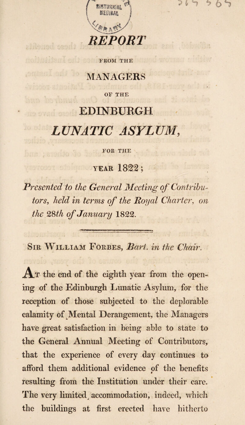 \ »£S1ML / REPORT FROM THE MANAGERS OF THE EDINBURGH LUNATIC ASYLUM, FOR THE year 1822; Presented to the General Meeting of Contribu¬ tors, held in terms of the Royal Charter, the 28 th of January 1822. Sir William Forbes, liar/, m the Chair, A.T the end of the eighth year from the open¬ ing of the Edinburgh Lunatic Asylum, for the reception of those subjected to the deplorable calamity of Mental Derangement, the Managers have great satisfaction in being able to state to the General Annual Meeting of Contributors, that the experience of every day continues to afford them additional evidence of the benefits * resulting from the Institution under their care. The very limited accommodation, indeed, which the buildings at first erected have hitherto