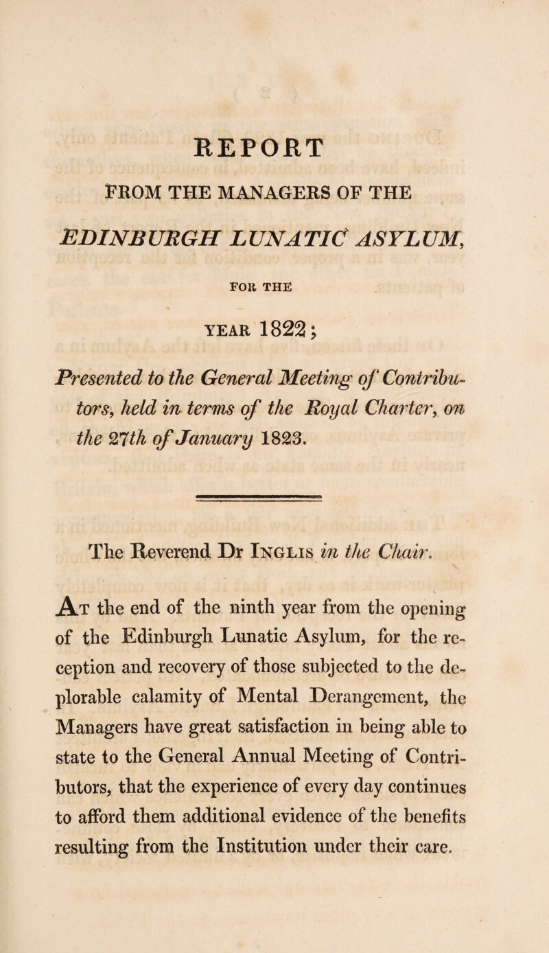 REPORT FROM THE MANAGERS OF THE EDINBURGH LUNATIC ASYLUM, FOR THE year 1822; Presented to the General Meeting of Contribu¬ tors, held in terms of the Royal Charter, on the With of January 1823. The Reverend Dr Inglis in the Chair. At the end of the ninth year from the opening of the Edinburgh Lunatic Asylum, for the re¬ ception and recovery of those subjected to the de¬ plorable calamity of Mental Derangement, the Managers have great satisfaction in being able to state to the General Annual Meeting of Contri¬ butors, that the experience of every day continues to afford them additional evidence of the benefits resulting from the Institution under their care.