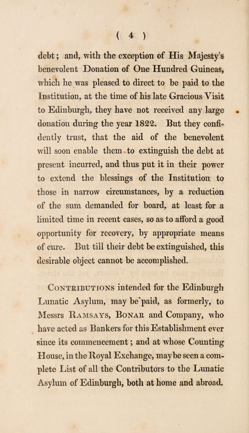 debt; and, with the exception of His Majesty's benevolent Donation of One Hundred Guineas, which he was pleased to direct to be paid to the Institution, at the time of his late Gracious Visit to Edinburgh, they have not received any large donation during the year 1822. But they confi¬ dently trust, that the aid of the benevolent wdll soon enable them to extinguish the debt at present incurred, and thus put it in their power to extend the blessings of the Institution to those in narrow circumstances, by a reduction of the sum demanded for board, at least for a limited time in recent cases, so as to afford a good opportunity for recovery, by appropriate means of cure. But till their debt be extinguished, this desirable object cannot be accomplished. Contributions intended for the Edinburgh Lunatic Asylum, may be’paid, as formerly, to Messrs Ramsays, Bonaii and Company, who have acted as Bankers for this Establishment ever since its commencement; and at whose Counting House, in the Royal Exchange, maybe seen a com¬ plete List of all the Contributors to the Lunatic Asylum of Edinburgh, both at home and abroad.