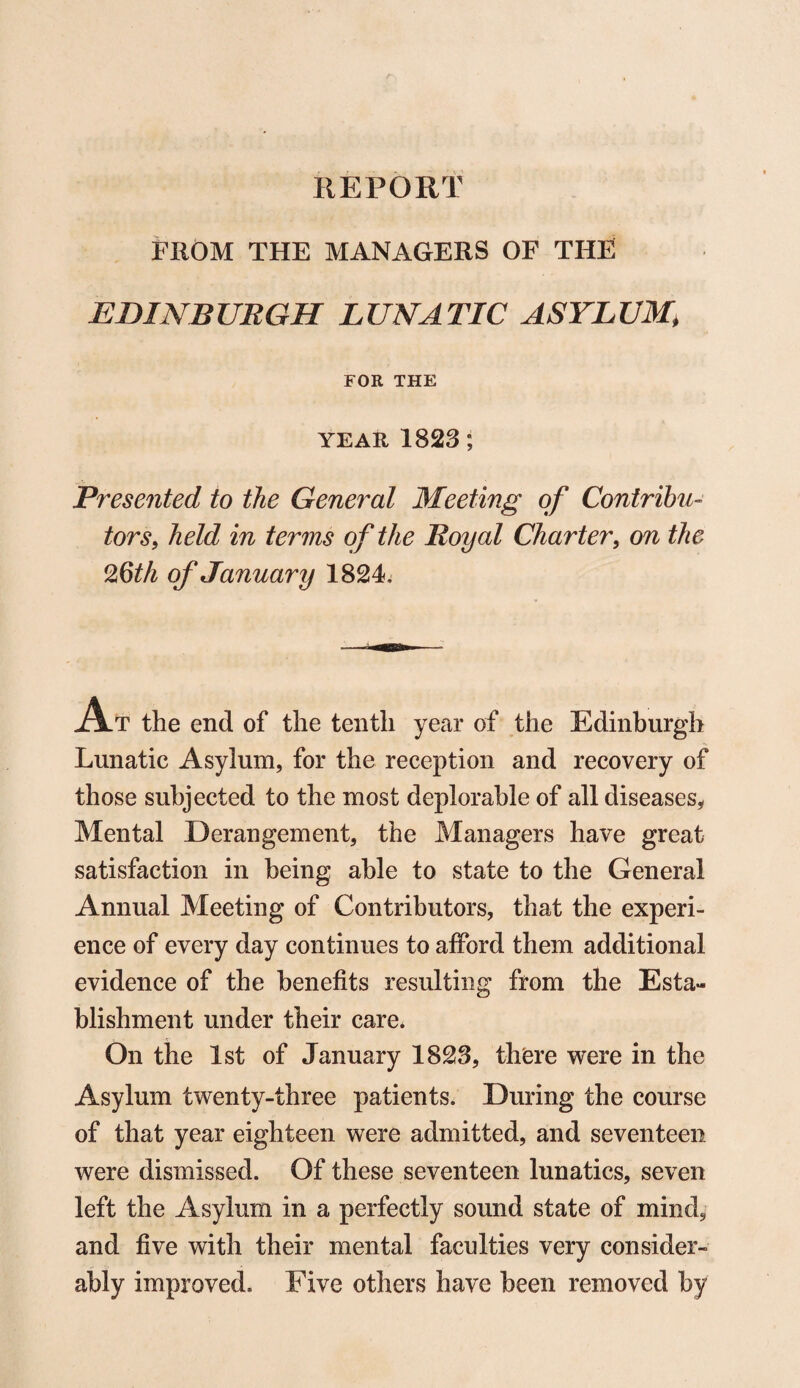 FROM THE MANAGERS OF THE EDINBURGH LUNATIC ASYLUM, FOR THE YEAR 1823; Presented to the General Meeting of Contribu¬ tors, held in terms of the Royal Charter, on the Ofoth of January 1824, At the end of the tenth year of the Edinburgh Lunatic Asylum, for the reception and recovery of those subjected to the most deplorable of all diseases, Mental Derangement, the Managers have great satisfaction in being able to state to the General Annual Meeting of Contributors, that the experi¬ ence of every day continues to afford them additional evidence of the benefits resulting from the Esta¬ blishment under their care* On the 1st of January 1823, there were in the Asylum twenty-three patients. During the course of that year eighteen were admitted, and seventeen were dismissed. Of these seventeen lunatics, seven left the Asylum in a perfectly sound state of mind, and five with their mental faculties very consider¬ ably improved. Five others have been removed by