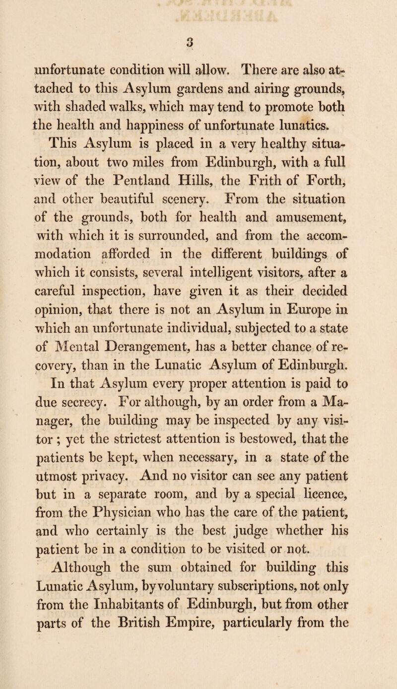 3 unfortunate condition will allow. There are also at¬ tached to this Asylum gardens and airing grounds, with shaded walks, which may tend to promote both the health and happiness of unfortunate lunatics. This Asylum is placed in a very healthy situa¬ tion, about two miles from Edinburgh, with a full view of the Pentland Hills, the Frith of Forth, and other beautiful scenery. From the situation of the grounds, both for health and amusement, with which it is surrounded, and from the accom¬ modation afforded in the different buildings of which it consists, several intelligent visitors, after a careful inspection, have given it as their decided opinion, that there is not an Asylum in Europe in which an unfortunate individual, subjected to a state of Mental Derangement, has a better chance of re¬ covery, than in the Lunatic Asylum of Edinburgh. In that Asylum every proper attention is paid to due secrecy. For although, by an order from a Ma¬ nager, the building may be inspected by any visi¬ tor ; yet the strictest attention is bestowed, that the patients be kept, when necessary, in a state of the utmost privacy. And no visitor can see any patient but in a separate room, and by a special licence, from the Physician who has the care of the patient, and who certainly is the best judge whether his patient be in a condition to be visited or not. Although the sum obtained for building this Lunatic Asylum, by voluntary subscriptions, not only from the Inhabitants of Edinburgh, but from other parts of the British Empire, particularly from the